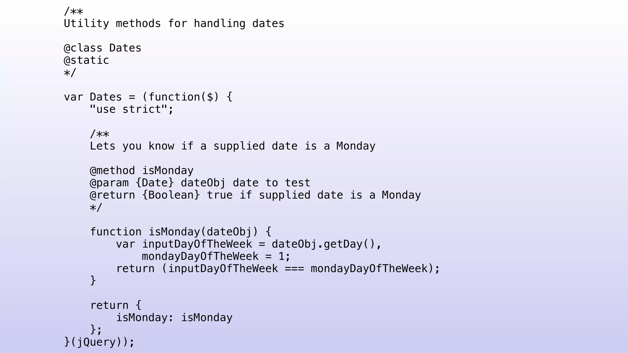 /**
Utility methods for handling dates
@class Dates
@static
*/
var Dates = (function($) {
"use strict";
/**
Lets you know if a supplied date is a Monday
@method isMonday
@param {Date} dateObj date to test
@return {Boolean} true if supplied date is a Monday
*/
function isMonday(dateObj) {
var inputDayOfTheWeek = dateObj.getDay(),
mondayDayOfTheWeek = 1;
return (inputDayOfTheWeek === mondayDayOfTheWeek);
}
return {
isMonday: isMonday
};
}(jQuery));
 