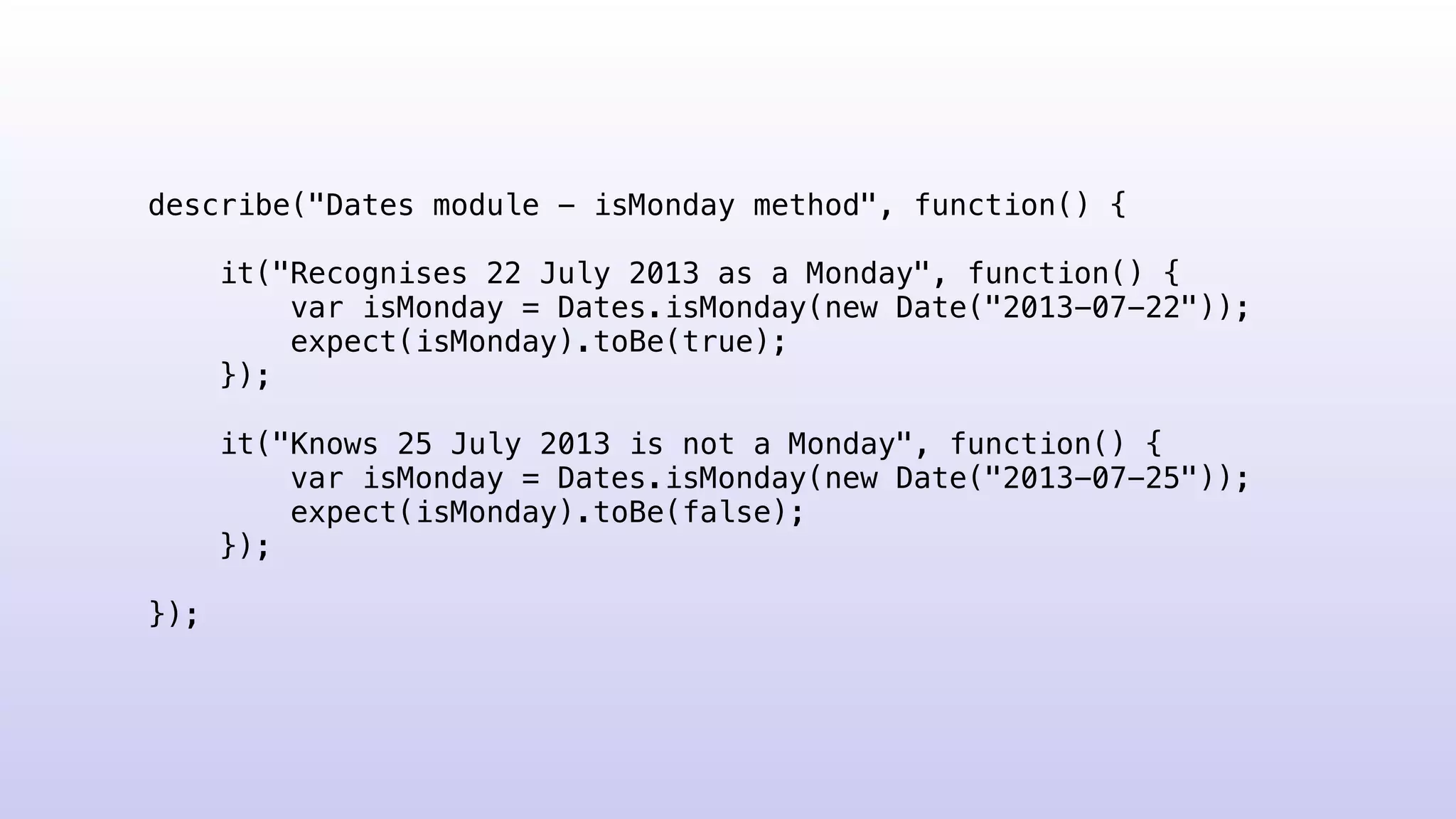 describe("Dates module - isMonday method", function() {
it("Recognises 22 July 2013 as a Monday", function() {
var isMonday = Dates.isMonday(new Date("2013-07-22"));
expect(isMonday).toBe(true);
});
it("Knows 25 July 2013 is not a Monday", function() {
var isMonday = Dates.isMonday(new Date("2013-07-25"));
expect(isMonday).toBe(false);
});
});
 