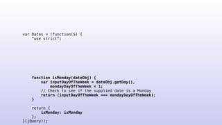 var Dates = (function($) {
"use strict";
function isMonday(dateObj) {
var inputDayOfTheWeek = dateObj.getDay(),
mondayDayOfTheWeek = 1;
// Check to see if the supplied date is a Monday
return (inputDayOfTheWeek === mondayDayOfTheWeek);
}
return {
isMonday: isMonday
};
}(jQuery));
 