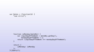 var Dates = (function($) {
"use strict";
function isMonday(dateObj) {
var inputDayOfTheWeek = dateObj.getDay(),
mondayDayOfTheWeek = 1;
return (inputDayOfTheWeek === mondayDayOfTheWeek);
}
return {
isMonday: isMonday
};
}(jQuery));
 