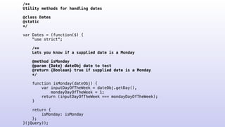 /**
Utility methods for handling dates
@class Dates
@static
*/
var Dates = (function($) {
"use strict";
/**
Lets you know if a supplied date is a Monday
@method isMonday
@param {Date} dateObj date to test
@return {Boolean} true if supplied date is a Monday
*/
function isMonday(dateObj) {
var inputDayOfTheWeek = dateObj.getDay(),
mondayDayOfTheWeek = 1;
return (inputDayOfTheWeek === mondayDayOfTheWeek);
}
return {
isMonday: isMonday
};
}(jQuery));
 