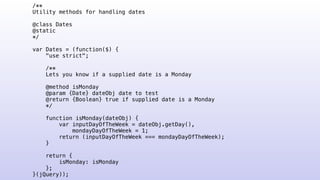 /**
Utility methods for handling dates
@class Dates
@static
*/
var Dates = (function($) {
"use strict";
/**
Lets you know if a supplied date is a Monday
@method isMonday
@param {Date} dateObj date to test
@return {Boolean} true if supplied date is a Monday
*/
function isMonday(dateObj) {
var inputDayOfTheWeek = dateObj.getDay(),
mondayDayOfTheWeek = 1;
return (inputDayOfTheWeek === mondayDayOfTheWeek);
}
return {
isMonday: isMonday
};
}(jQuery));
 