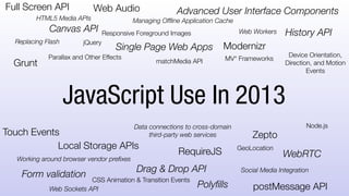 Replacing Flash
Advanced User Interface Components
Single Page Web Apps
Working around browser vendor prefixes
Data connections to cross-domain
third-party web services
Canvas API
HTML5 Media APIs
History API
Drag & Drop API
Managing Offline Application Cache
Local Storage APIs
WebRTC
Web Sockets API
Web Workers
Social Media Integration
ModernizrjQuery
Zepto
Grunt
RequireJS
postMessage API
Node.js
GeoLocation
Device Orientation,
Direction, and
Motion Events
Touch Events
Form validation
Web Audio
JavaScript Use In 2013
Parallax and Other Effects
Responsive Foreground Images
Polyfills
matchMedia API MV* Frameworks
CSS Animation & Transition Events
Full Screen API
 
