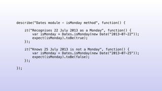 describe("Dates module - isMonday method", function() {
it("Recognises 22 July 2013 as a Monday", function() {
var isMonday = Dates.isMonday(new Date("2013-07-22"));
expect(isMonday).toBe(true);
});
it("Knows 25 July 2013 is not a Monday", function() {
var isMonday = Dates.isMonday(new Date("2013-07-25"));
expect(isMonday).toBe(false);
});
});
 