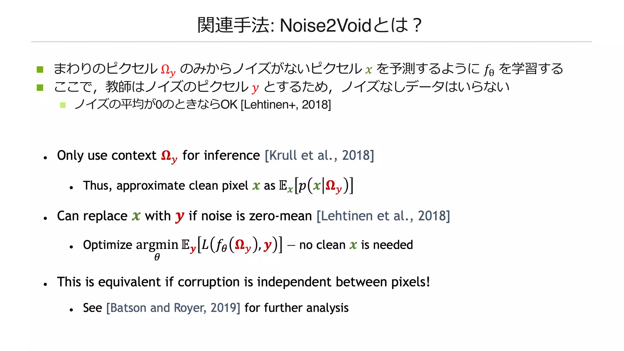 関連⼿法: Noise2Voidとは︖
n まわりのピクセル Ω! のみからノイズがないピクセル 𝑥 を予測するように 𝑓" を学習する
n ここで，教師はノイズのピクセル 𝑦 とするため，ノイズなしデータはいらない
n ノイズの平均が0のときならOK [Lehtinen+, 2018]
 