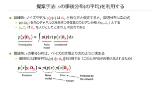 提案⼿法: 𝑥の事後分布(の平均)を利⽤する
n 訓練時: ノイズモデル p(𝑦|𝑥) は Ω! と独⽴だと仮定すると，周辺分布は次の式
n p(𝑥|Ω") を⾊のチャネル次元を持つ多変量ガウシアン分布 𝑁(µ#, Σ# ) とする
n µ#, Σ# は Ω" を⼊⼒としたときの 𝑓! の出⼒である
n 推論時: 𝑥の事後分布は，ベイズの定理より次のように求まる
n 最終的には事後平均𝐸# p 𝑥 𝑦, Ω" を計算する（このときPSNRが最⼤化されるため）
 