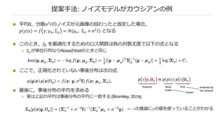 提案⼿法: ノイズモデルがガウシアンの例
n 平均0，分散σ# 𝐼のノイズが元画像の加わったと仮定した場合，
𝑝 𝑦 𝑥 = 𝑓 𝑦; µ!, Σ! = 𝑁(µ$, Σ$ + σ# 𝐼) となる
n このとき，𝑓" を最適化するためのロス関数は負の対数尤度で以下の式となる
n Σ"が単位⾏列ならNoise2Voidのときと同じ
n ここで，正規化されていない事後分布は次の式
n 最後に，事後分布の平均を求める
n 実は上記の平均は事後分布の平均に⼀致する [Bromiley, 2018]
← 𝑥の推論に𝑦の値を使っていることがわかる
 