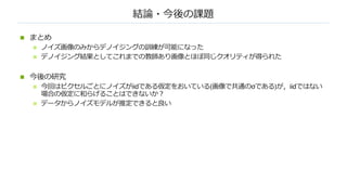 結論・今後の課題
n まとめ
n ノイズ画像のみからデノイジングの訓練が可能になった
n デノイジング結果としてこれまでの教師あり画像とほぼ同じクオリティが得られた
n 今後の研究
n 今回はピクセルごとにノイズがiidである仮定をおいている(画像で共通のσである)が，iidではない
場合の仮定に和らげることはできないか︖
n データからノイズモデルが推定できると良い
 