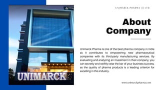 www.unimarckpharma.com
About
Company
Unimarck Pharma is one of the best pharma company in India
as it contributes to empowering new pharmaceutical
companies with its third-party manufacturing services. By
evaluating and analyzing an investment in their company, you
can secretly and swiftly raise the bar of your business success,
as the quality of pharma products is a leading criterion for
excelling in this industry.
U N I M A R C K P H A R M A ( I ) L T D .
 