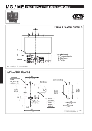 MG / ME HIGH RANGE PRESSURE SWITCHES
PRESSURE CAPSULE DETAILS
3
2
1
No. Description
1. Pressure Housing
2. Diaphragm
3. Plunger
Note : wetted parts are mentioned in italics.
INSTALLATION DRAWING
Differential
Screw
(for ME & MF
models only)
= 80 =
= 3.15 =
Set Screw Cap
Set Screw
Cable
Gland
Pr. Port
1/4” BSP Fem.
40
1.58
97
3.82
4 Nos.
Mounting
Holes
5.5 dia
0.22 dia
28
60
1.10
2.36
APPROX. DIMENSIONS IN
inches
57.5
100
27
1.06
2.26
3.94
1.02
25
mm
 