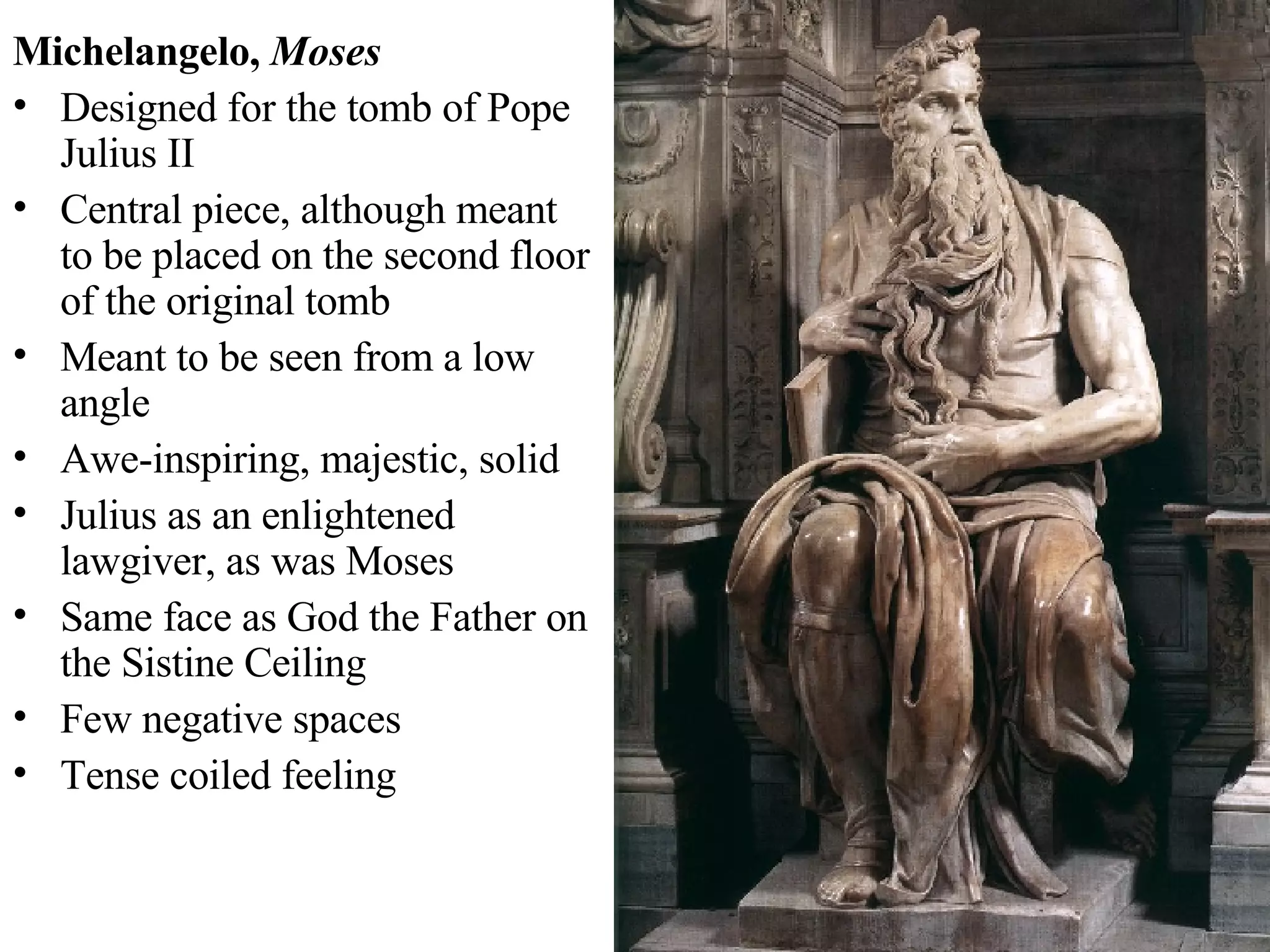 Michelangelo,  Moses Designed for the tomb of Pope Julius II Central piece, although meant to be placed on the second floor of the original tomb Meant to be seen from a low angle  Awe-inspiring, majestic, solid Julius as an enlightened lawgiver, as was Moses Same face as God the Father on the Sistine Ceiling Few negative spaces Tense coiled feeling  