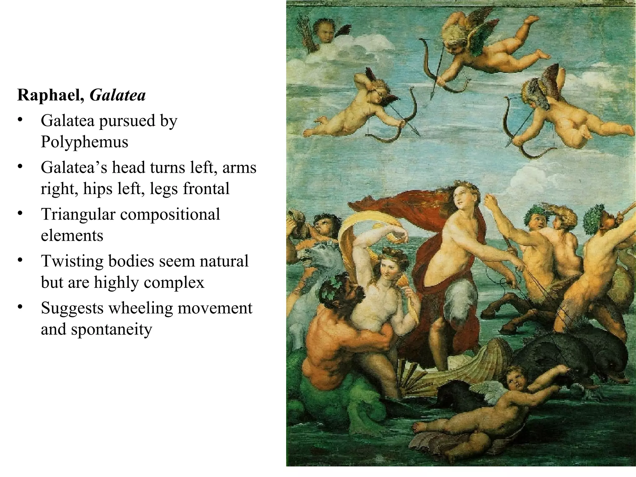 Raphael,  Galatea  Galatea pursued by Polyphemus Galatea’s head turns left, arms right, hips left, legs frontal Triangular compositional elements Twisting bodies seem natural but are highly complex Suggests wheeling movement and spontaneity 