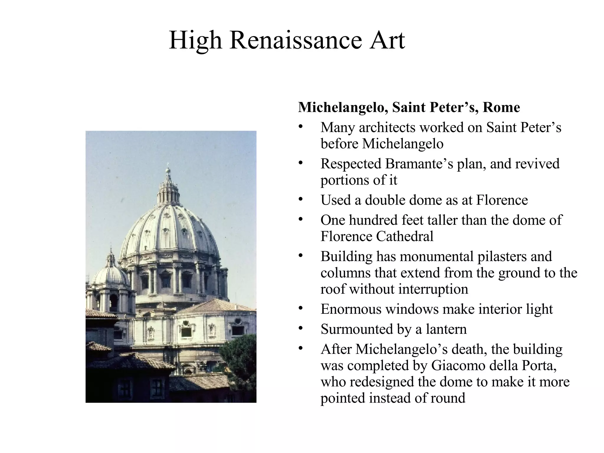 High Renaissance Art Michelangelo, Saint Peter’s, Rome   Many architects worked on Saint Peter’s before Michelangelo Respected Bramante’s plan, and revived portions of it Used a double dome as at Florence One hundred feet taller than the dome of Florence Cathedral Building has monumental pilasters and columns that extend from the ground to the roof without interruption Enormous windows make interior light Surmounted by a lantern After Michelangelo’s death, the building was completed by Giacomo della Porta, who redesigned the dome to make it more pointed instead of round 