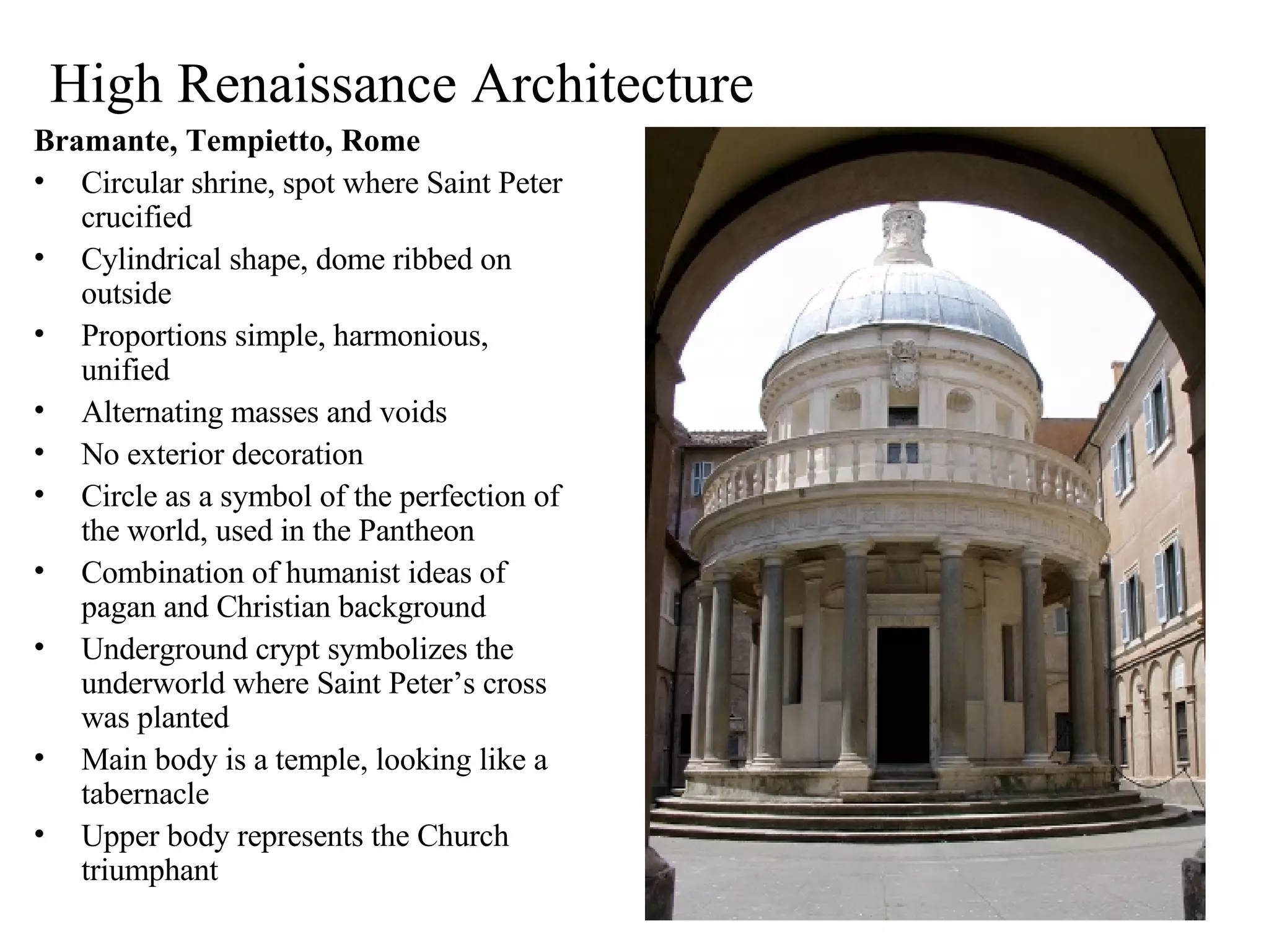 High Renaissance Architecture Bramante, Tempietto, Rome Circular shrine, spot where Saint Peter crucified Cylindrical shape, dome ribbed on outside Proportions simple, harmonious, unified Alternating masses and voids No exterior decoration Circle as a symbol of the perfection of the world, used in the Pantheon Combination of humanist ideas of pagan and Christian background Underground crypt symbolizes the underworld where Saint Peter’s cross was planted Main body is a temple, looking like a tabernacle Upper body represents the Church triumphant 