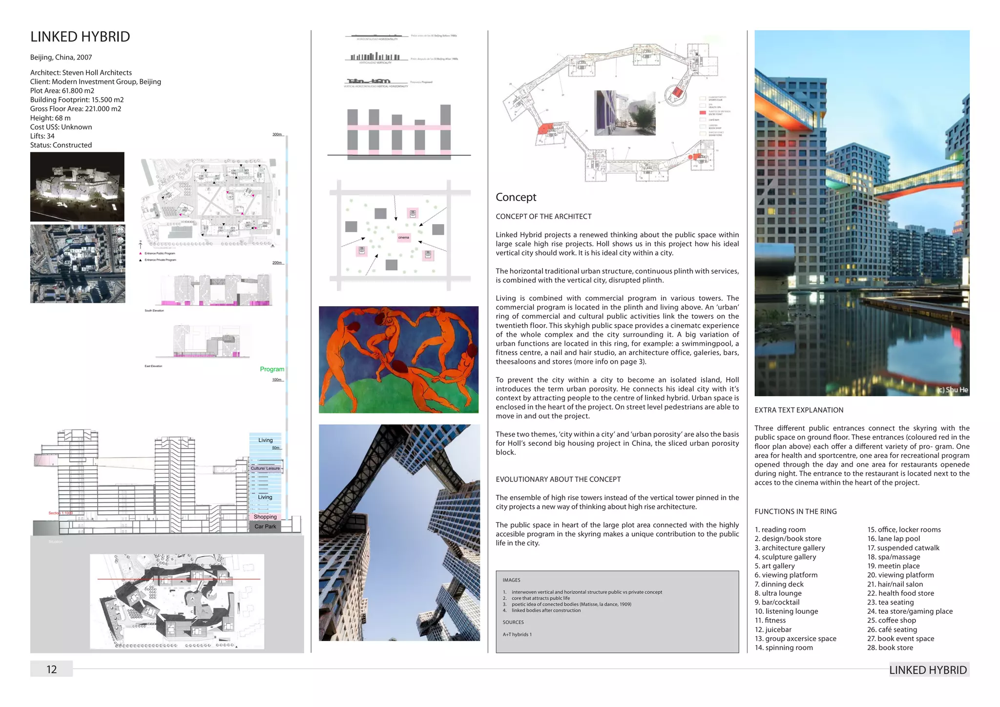 LINKED HYBRID
Beijing, China, 2007

Architect: Steven Holl Architects
Client: Modern Investment Group, Beijing
Plot Area: 61.800 m2
Building Footprint: 15.500 m2
Gross Floor Area: 221.000 m2
Height: 68 m
Cost US$: Unknown
Lifts: 34
Status: Constructed




                                           Concept
                                           CONCEPT OF THE ARCHITECT

                                           Linked Hybrid projects a renewed thinking about the public space within
                                           large scale high rise projects. Holl shows us in this project how his ideal
                                           vertical city should work. It is his ideal city within a city.

                                           The horizontal traditional urban structure, continuous plinth with services,
                                           is combined with the vertical city, disrupted plinth.

                                           Living is combined with commercial program in various towers. The
                                           commercial program is located in the plinth and living above. An ‘urban’
                                           ring of commercial and cultural public activities link the towers on the
                                           twentieth floor. This skyhigh public space provides a cinematc experience
                                           of the whole complex and the city surrounding it. A big variation of
                                           urban functions are located in this ring, for example: a swimmingpool, a
                                           fitness centre, a nail and hair studio, an architecture office, galeries, bars,
                                           theesaloons and stores (more info on page 3).

                                           To prevent the city within a city to become an isolated island, Holl
                                           introduces the term urban porosity. He connects his ideal city with it’s
                                           context by attracting people to the centre of linked hybrid. Urban space is
                                           enclosed in the heart of the project. On street level pedestrians are able to     EXTRA TEXT EXPLANATION
                                           move in and out the project.
                                                                                                                             Three different public entrances connect the skyring with the
                                           These two themes, ‘city within a city’ and ‘urban porosity’ are also the basis    public space on ground floor. These entrances (coloured red in the
                                           for Holl’s second big housing project in China, the sliced urban porosity         floor plan above) each offer a different variety of pro- gram. One
                                           block.                                                                            area for health and sportcentre, one area for recreational program
                                                                                                                             opened through the day and one area for restaurants openede
                                                                                                                             during night. The entrance to the restaurant is located next to the
                                           EVOLUTIONARY ABOUT THE CONCEPT                                                    acces to the cinema within the heart of the project.
                                           The ensemble of high rise towers instead of the vertical tower pinned in the
                                           city projects a new way of thinking about high rise architecture.
                                                                                                                             FUNCTIONS IN THE RING
                                           The public space in heart of the large plot area connected with the highly
                                                                                                                             1. reading room                    15. office, locker rooms
                                           accesible program in the skyring makes a unique contribution to the public
                                                                                                                             2. design/book store               16. lane lap pool
                                           life in the city.
                                                                                                                             3. architecture gallery            17. suspended catwalk
                                                                                                                             4. sculpture gallery               18. spa/massage
                                                                                                                             5. art gallery                     19. meetin place
                                                                                                                             6. viewing platform                20. viewing platform
                                             IMAGES
                                                                                                                             7. dinning deck                    21. hair/nail salon
                                             1.	   interwoven vertical and horizontal structure public vs private concept    8. ultra lounge                    22. health food store
                                             2.	   core that attracts publc life
                                             3.	   poetic idea of conected bodies (Matisse, la dance, 1909)                  9. bar/cocktail                    23. tea seating
                                             4.	   linked bodies after construction                                          10. listening lounge               24. tea store/gaming place
                                             SOURCES                                                                         11. fitness                        25. coffee shop
                                                                                                                             12. juicebar                       26. café seating
                                             A+T hybrids 1
                                                                                                                             13. group axcersice space          27. book event space
                                                                                                                             14. spinning room                  28. book store


     12                                                                                                                                                               LINKED HYBRID
 