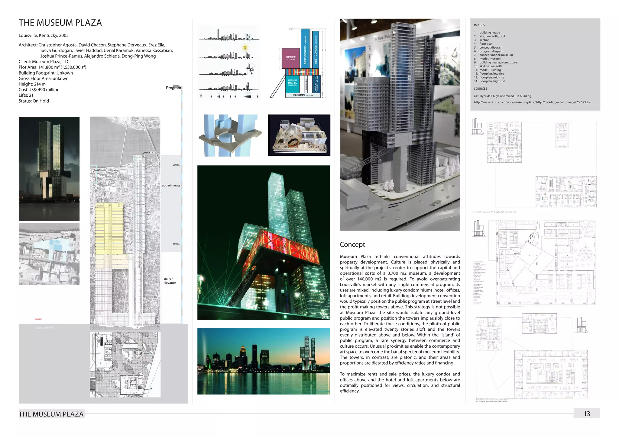 THE MUSEUM PLAZA                                                                                                                                 IMAGES

                                                                                                                                                 1.	    building image
Louisville, Kentucky, 2005                                                                                                                       2.	    site, Louisville, USA
                                                                                                                                                 3.	    section
                                                                                                                                                 4.	    floor plan
Architect: Christopher Agosta, David Chacon, Stephane Derveaux, Erez Ella,                                                                       5.	    concept diagram
	           Selva Gurdogan, Javier Haddad, Uenal Karamuk, Vanessa Kassabian,                                                                     6.	    program diagram
                                                                                                                                                 7.	    concept model, museum
	           Joshua Prince-Ramus, Alejandro Schieda, Dong-Ping Wong                                                                               8.	    model, museum
Client: Museum Plaza, LLC                                                                                                                        9.	    building image, from square
                                                                                                                                                 10.	   skyline Louisville
Plot Area: 141,800 m² (1,530,000 sf)                                                                                                             11.	   model, Building
Building Footprint: Unkown                                                                                                                       12.	   floorplan, low-rise
                                                                                                                                                 13.	   floorplan, mid-rise
Gross Floor Area: unkown                                                                                                                         14.	   floorplan, high-rise
Height: 214 m
                                                                                                                                                 SOURCES
Cost US$: 490 million
Lifts: 21                                                                                                                                        a+t, Hybrids I, high-rise mixed use building
Status: On Hold                                                                                                                                  http://www.rex-ny.com/work/museum-plaza/ http://picsdigger.com/image/7665e3cb/




                                                                               Concept
                                                                               Museum Plaza rethinks conventional attitudes towards
                                                                               property development. Culture is placed physically and
                                                                               spiritually at the project’s center to support the capital and
                                                                               operational costs of a 3,700 m2 museum, a development
                                                                               oÍ over 140,000 m2 is required. To avoid over-saturating
                                                                               Louisville’s market with any single commercial program, its
                                                                               uses are mixed, including luxury condominiums, hotel, offices,
                                                                               loft apartments, and retail. Building development convention
                                                                               would typically position the public program at street level and
                                                                               the profit-making towers above. This strategy is not possible
                                                                               at Museum Plaza: the site would isolate any ground-level
                                                                               public program and position the towers implausibly close to
                                                                               each other. To liberate these conditions, the plinth of public
                                                                               program is elevated twenty stories aloft and the towers
                                                                               evenly distributed above and below. Within the ’lsland’ of
                                                                               public program, a rare synergy between commerce and
                                                                               culture occurs. Unusual proximities enable the contemporary
                                                                               art space to overcome the banal specter of museum flexibility.
                                                                               The towers, in contrast, are platonic, and their areas and
                                                                               proportions are dictated by efficiency ratios and financing.

                                                                               To maximize rents and sale prices, the luxury condos and
                                                                               offices above and the hotel and loft apartments below are
                                                                               optimally positioned for views, circulation, and structural
                                                                               efficiency.




THE MUSEUM PLAZA                                                                                                                                                                                                          13
 
