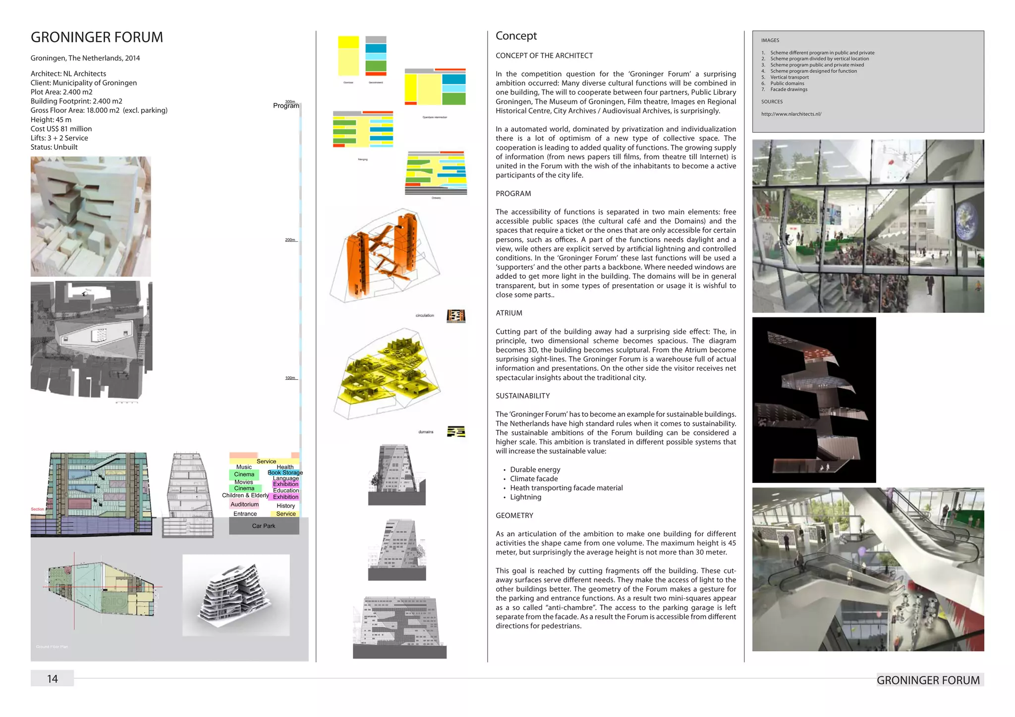 GRONINGER FORUM                               Concept                                                                         IMAGES

                                                                                                                              1.	   Scheme different program in public and private
Groningen, The Netherlands, 2014              CONCEPT OF THE ARCHITECT                                                        2.	   Scheme program divided by vertical location
                                                                                                                              3.	   Scheme program public and private mixed
                                                                                                                              4.	   Scheme program designed for function
Architect: NL Architects                      In the competition question for the ‘Groninger Forum’ a surprising              5.	   Vertical transport
Client: Municipality of Groningen             ambition occurred: Many diverse cultural functions will be combined in          6.	   Public domains
                                                                                                                              7.	   Facade drawings
Plot Area: 2.400 m2                           one building, The will to cooperate between four partners, Public Library
Building Footprint: 2.400 m2                  Groningen, The Museum of Groningen, Film theatre, Images en Regional            SOURCES
Gross Floor Area: 18.000 m2 (excl. parking)   Historical Centre, City Archives / Audiovisual Archives, is surprisingly.       http://www.nlarchitects.nl/
Height: 45 m
Cost US$ 81 million                           In a automated world, dominated by privatization and individualization
Lifts: 3 + 2 Service                          there is a lot of optimism of a new type of collective space. The
Status: Unbuilt                               cooperation is leading to added quality of functions. The growing supply
                                              of information (from news papers till films, from theatre till Internet) is
                                              united in the Forum with the wish of the inhabitants to become a active
                                              participants of the city life.

                                              PROGRAM

                                              The accessibility of functions is separated in two main elements: free
                                              accessible public spaces (the cultural café and the Domains) and the
                                              spaces that require a ticket or the ones that are only accessible for certain
                                              persons, such as offices. A part of the functions needs daylight and a
                                              view, wile others are explicit served by artificial lightning and controlled
                                              conditions. In the ‘Groninger Forum’ these last functions will be used a
                                              ‘supporters’ and the other parts a backbone. Where needed windows are
                                              added to get more light in the building. The domains will be in general
                                              transparent, but in some types of presentation or usage it is wishful to
                                              close some parts..

                                              ATRIUM

                                              Cutting part of the building away had a surprising side effect: The, in
                                              principle, two dimensional scheme becomes spacious. The diagram
                                              becomes 3D, the building becomes sculptural. From the Atrium become
                                              surprising sight-lines. The Groninger Forum is a warehouse full of actual
                                              information and presentations. On the other side the visitor receives net
                                              spectacular insights about the traditional city.

                                              SUSTAINABILITY

                                              The ‘Groninger Forum’ has to become an example for sustainable buildings.
                                              The Netherlands have high standard rules when it comes to sustainability.
                                              The sustainable ambitions of the Forum building can be considered a
                                              higher scale. This ambition is translated in different possible systems that
                                              will increase the sustainable value:

                                                •	   Durable energy
                                                •	   Climate facade
                                                •	   Heath transporting facade material
                                                •	   Lightning

                                              GEOMETRY

                                              As an articulation of the ambition to make one building for different
                                              activities the shape came from one volume. The maximum height is 45
                                              meter, but surprisingly the average height is not more than 30 meter.

                                              This goal is reached by cutting fragments off the building. These cut-
                                              away surfaces serve different needs. They make the access of light to the
                                              other buildings better. The geometry of the Forum makes a gesture for
                                              the parking and entrance functions. As a result two mini-squares appear
                                              as a so called “anti-chambre”. The access to the parking garage is left
                                              separate from the facade. As a result the Forum is accessible from different
                                              directions for pedestrians.




    14                                                                                                                                                                               GRONINGER FORUM
 
