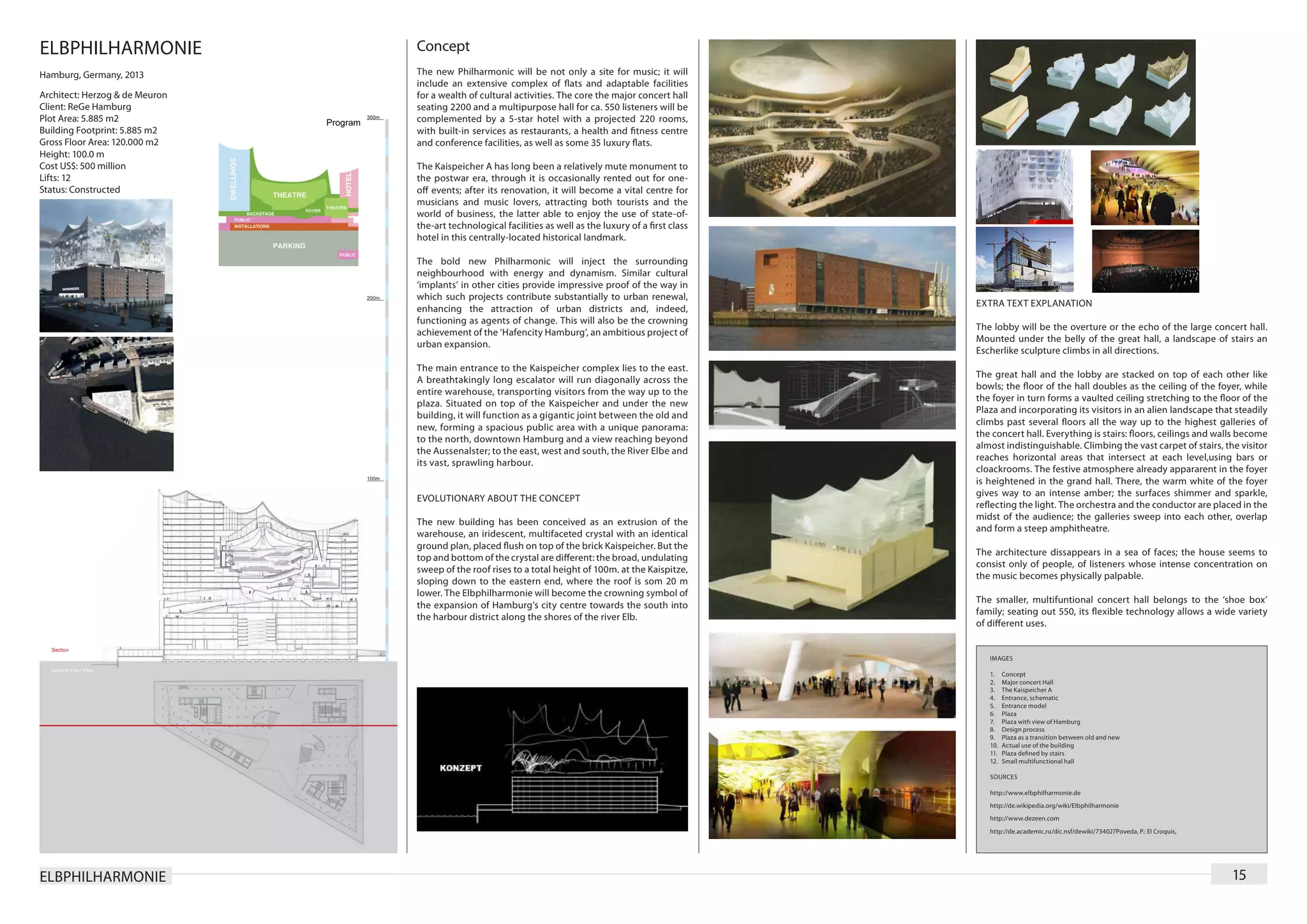 ELBPHILHARMONIE                 Concept
Hamburg, Germany, 2013          The new Philharmonic will be not only a site for music; it will
                                include an extensive complex of flats and adaptable facilities
Architect: Herzog & de Meuron   for a wealth of cultural activities. The core the major concert hall
Client: ReGe Hamburg            seating 2200 and a multipurpose hall for ca. 550 listeners will be
Plot Area: 5.885 m2             complemented by a 5-star hotel with a projected 220 rooms,
Building Footprint: 5.885 m2    with built-in services as restaurants, a health and fitness centre
Gross Floor Area: 120.000 m2    and conference facilities, as well as some 35 luxury flats.
Height: 100.0 m
Cost US$: 500 million           The Kaispeicher A has long been a relatively mute monument to
Lifts: 12                       the postwar era, through it is occasionally rented out for one-
Status: Constructed             off events; after its renovation, it will become a vital centre for
                                musicians and music lovers, attracting both tourists and the
                                world of business, the latter able to enjoy the use of state-of-
                                the-art technological facilities as well as the luxury of a first class
                                hotel in this centrally-located historical landmark.

                                The bold new Philharmonic will inject the surrounding
                                neighbourhood with energy and dynamism. Similar cultural
                                ‘implants’ in other cities provide impressive proof of the way in
                                which such projects contribute substantially to urban renewal,
                                                                                                          EXTRA TEXT EXPLANATION
                                enhancing the attraction of urban districts and, indeed,
                                functioning as agents of change. This will also be the crowning
                                                                                                          The lobby will be the overture or the echo of the large concert hall.
                                achievement of the ‘Hafencity Hamburg’, an ambitious project of
                                                                                                          Mounted under the belly of the great hall, a landscape of stairs an
                                urban expansion.
                                                                                                          Escherlike sculpture climbs in all directions.
                                The main entrance to the Kaispeicher complex lies to the east.
                                                                                                          The great hall and the lobby are stacked on top of each other like
                                A breathtakingly long escalator will run diagonally across the
                                                                                                          bowls; the floor of the hall doubles as the ceiling of the foyer, while
                                entire warehouse, transporting visitors from the way up to the
                                                                                                          the foyer in turn forms a vaulted ceiling stretching to the floor of the
                                plaza. Situated on top of the Kaispeicher and under the new
                                                                                                          Plaza and incorporating its visitors in an alien landscape that steadily
                                building, it will function as a gigantic joint between the old and
                                                                                                          climbs past several floors all the way up to the highest galleries of
                                new, forming a spacious public area with a unique panorama:
                                                                                                          the concert hall. Everything is stairs: floors, ceilings and walls become
                                to the north, downtown Hamburg and a view reaching beyond
                                                                                                          almost indistinguishable. Climbing the vast carpet of stairs, the visitor
                                the Aussenalster; to the east, west and south, the River Elbe and
                                                                                                          reaches horizontal areas that intersect at each level,using bars or
                                its vast, sprawling harbour.
                                                                                                          cloackrooms. The festive atmosphere already appararent in the foyer
                                                                                                          is heightened in the grand hall. There, the warm white of the foyer
                                                                                                          gives way to an intense amber; the surfaces shimmer and sparkle,
                                EVOLUTIONARY ABOUT THE CONCEPT
                                                                                                          reflecting the light. The orchestra and the conductor are placed in the
                                                                                                          midst of the audience; the galleries sweep into each other, overlap
                                The new building has been conceived as an extrusion of the
                                                                                                          and form a steep amphitheatre.
                                warehouse, an iridescent, multifaceted crystal with an identical
                                ground plan, placed flush on top of the brick Kaispeicher. But the
                                                                                                          The architecture dissappears in a sea of faces; the house seems to
                                top and bottom of the crystal are different: the broad, undulating
                                                                                                          consist only of people, of listeners whose intense concentration on
                                sweep of the roof rises to a total height of 100m. at the Kaispitze,
                                                                                                          the music becomes physically palpable.
                                sloping down to the eastern end, where the roof is som 20 m
                                lower. The Elbphilharmonie will become the crowning symbol of
                                                                                                          The smaller, multifuntional concert hall belongs to the ‘shoe box’
                                the expansion of Hamburg’s city centre towards the south into
                                                                                                          family; seating out 550, its flexible technology allows a wide variety
                                the harbour district along the shores of the river Elb.
                                                                                                          of different uses.


                                                                                                             IMAGES

                                                                                                             1.	    Concept
                                                                                                             2.	    Major concert Hall
                                                                                                             3.	    The Kaispeicher A
                                                                                                             4.	    Entrance, schematic
                                                                                                             5.	    Entrance model
                                                                                                             6.	    Plaza
                                                                                                             7.	    Plaza with view of Hamburg
                                                                                                             8.	    Design process
                                                                                                             9.	    Plaza as a transition between old and new
                                                                                                             10.	   Actual use of the building
                                                                                                             11.	   Plaza defined by stairs
                                                                                                             12.	   Small multifunctional hall

                                                                                                             SOURCES

                                                                                                             http://www.elbphilharmonie.de
                                                                                                             http://de.wikipedia.org/wiki/Elbphilharmonie
                                                                                                             http://www.dezeen.com
                                                                                                             http://de.academic.ru/dic.nsf/dewiki/734027Poveda, P.: El Croquis,




ELBPHILHARMONIE                                                                                                                                                                   15
 