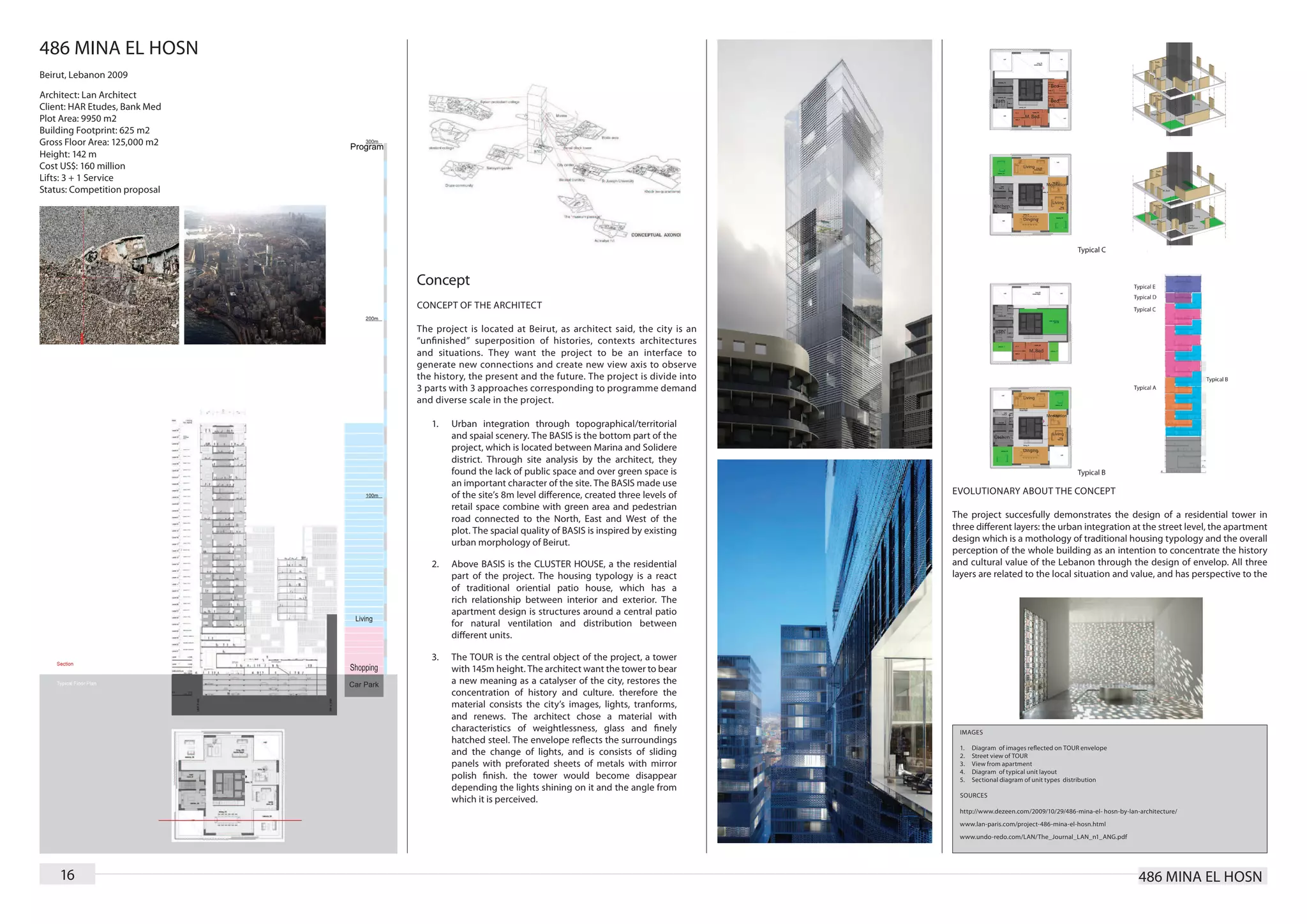 486 MINA EL HOSN
Beirut, Lebanon 2009

Architect: Lan Architect
Client: HAR Etudes, Bank Med
Plot Area: 9950 m2
Building Footprint: 625 m2
Gross Floor Area: 125,000 m2
Height: 142 m
Cost US$: 160 million
Lifts: 3 + 1 Service
Status: Competition proposal




                               Concept
                               CONCEPT OF THE ARCHITECT

                               T he project is located at Beirut, as architect said, the city is an
                               “unﬁnished” superposition of histories, contexts architectures
                               and situations. They want the project to be an interface to
                               generate new connections and create new view axis to observe
                               the history, the present and the future. The project is divide into
                               3 parts with 3 approaches corresponding to programme demand
                               and diverse scale in the project.

                                  1.	   Urban integration through topographical/territorial
                                        and spaial scenery. The BASIS is the bottom part of the
                                        project, which is located between Marina and Solidere
                                        district. Through site analysis by the architect, they
                                        found the lack of public space and over green space is
                                        an important character of the site. The BASIS made use
                                        of the site’s 8m level difference, created three levels of    EVOLUTIONARY ABOUT THE CONCEPT
                                        retail space combine with green area and pedestrian
                                        road connected to the North, East and West of the             The project succesfully demonstrates the design of a residential tower in
                                        plot. The spacial quality of BASIS is inspired by existing    three different layers: the urban integration at the street level, the apartment
                                        urban morphology of Beirut.                                   design which is a mothology of traditional housing typology and the overall
                                                                                                      perception of the whole building as an intention to concentrate the history
                                  2.	   Above BASIS is the CLUSTER HOUSE, a the residential           and cultural value of the Lebanon through the design of envelop. All three
                                        part of the project. The housing typology is a react          layers are related to the local situation and value, and has perspective to the
                                        of traditional oriential patio house, which has a
                                        rich relationship between interior and exterior. The
                                        apartment design is structures around a central patio
                                        for natural ventilation and distribution between
                                        different units.

                                  3.	   The TOUR is the central object of the project, a tower
                                        with 145m height. The architect want the tower to bear
                                        a new meaning as a catalyser of the city, restores the
                                        concentration of history and culture. therefore the
                                        material consists the city’s images, lights, tranforms,
                                        and renews. The architect chose a material with
                                        characteristics of weightlessness, glass and ﬁnely             IMAGES
                                        hatched steel. The envelope reﬂects the surroundings
                                                                                                       1.	   Diagram of images reﬂected on TOUR envelope
                                        and the change of lights, and is consists of sliding           2.	   Street view of TOUR
                                        panels with preforated sheets of metals with mirror            3.	   View from apartment
                                                                                                       4.	   Diagram of typical unit layout
                                        polish ﬁnish. the tower would become disappear                 5.	   Sectional diagram of unit types distribution
                                        depending the lights shining on it and the angle from
                                                                                                       SOURCES
                                        which it is perceived.
                                                                                                       http://www.dezeen.com/2009/10/29/486-mina-el- hosn-by-lan-architecture/
                                                                                                       www.lan-paris.com/project-486-mina-el-hosn.html
                                                                                                       www.undo-redo.com/LAN/The_Journal_LAN_n1_ANG.pdf




    16                                                                                                                                                           486 MINA EL HOSN
 
