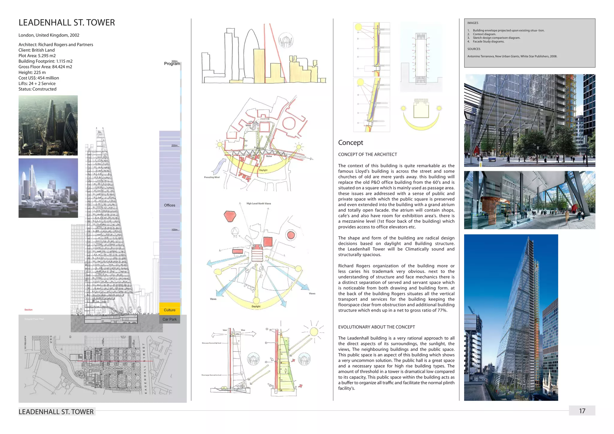 LEADENHALL ST. TOWER                                                                                         IMAGES

                                                                                                             1.	   Building envelope projected upon existing situa- tion.
London, United Kingdom, 2002                                                                                 2.	   Context diagram.
                                                                                                             3.	   Sketch design comparison diagram.
                                                                                                             4.	   Facade Study diagrams.
Architect: Richard Rogers and Partners
                                                                                                             SOURCES
Client: British Land
Plot Area: 5.295 m2                                                                                          Antonino Terranova, New Urban Giants, White Star Publishers, 2008.
Building Footprint: 1.115 m2
Gross Floor Area: 84.424 m2
Height: 225 m
Cost US$: 454 million
Lifts: 24 + 2 Service
Status: Constructed




                                         Concept
                                         CONCEPT OF THE ARCHITECT

                                         The context of this building is quite remarkable as the
                                         famous Lloyd’s building is across the street and some
                                         churches of old are mere yards away. this building will
                                         replace the old P&O office building from the 60’s and is
                                         situated on a square which is mainly used as passage area.
                                         these issues are addressed with a sense of public and
                                         private space with which the public square is preserved
                                         and even extended into the building with a grand atrium
                                         and totally open facade. the atrium will contain shops,
                                         cafe’s and also have room for exhibition area’s. there is
                                         a mezzanine level (1st floor back of the building) which
                                         provides access to office elevators etc.

                                         The shape and form of the building are radical design
                                         decisions based on daylight and Building structure.
                                         the Leadenhall Tower will be Climatically sound and
                                         structurally spacious.

                                         Richard Rogers organization of the building more or
                                         less caries his trademark very obvious. next to the
                                         understanding of structure and face mechanics there is
                                         a distinct separation of served and servant space which
                                         is noticeable from both drawing and building form. at
                                         the back of the building Rogers situates all the vertical
                                         transport and services for the building keeping the
                                         floorspace clear from obstruction and additional building
                                         structure which ends up in a net to gross ratio of 77%.


                                         EVOLUTIONARY ABOUT THE CONCEPT

                                         The Leadenhall building is a very rational approach to all
                                         the direct aspects of its surroundings, the sunlight, the
                                         views, The neighbouring buildings and the public space.
                                         This public space is an aspect of this building which shows
                                         a very uncommon solution. The public hall is a great space
                                         and a necessary space for high rise building types. The
                                         amount of threshold in a tower is dramatical low compared
                                         to its capacity, This public space within the building acts as
                                         a buffer to organize all traffic and facilitate the normal plinth
                                         facility’s.




LEADENHALL ST. TOWER                                                                                                                                                              17
 