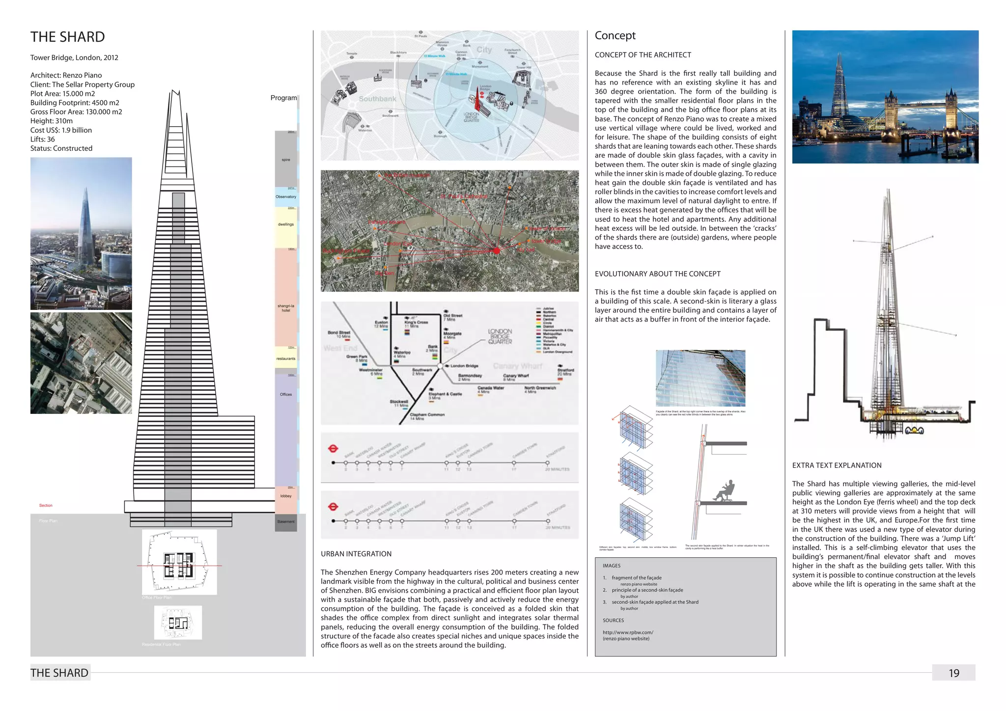 THE SHARD                                                                                                              Concept
Tower Bridge, London, 2012                                                                                             CONCEPT OF THE ARCHITECT

Architect: Renzo Piano                                                                                                 Because the Shard is the ﬁrst really tall building and
Client: The Sellar Property Group                                                                                      has no reference with an existing skyline it has and
Plot Area: 15.000 m2                                                                                                   360 degree orientation. The form of the building is
Building Footprint: 4500 m2                                                                                            tapered with the smaller residential ﬂoor plans in the
Gross Floor Area: 130.000 m2                                                                                           top of the building and the big ofﬁce ﬂoor plans at its
Height: 310m                                                                                                           base. The concept of Renzo Piano was to create a mixed
Cost US$: 1.9 billion                                                                                                  use vertical village where could be lived, worked and
Lifts: 36                                                                                                              for leisure. The shape of the building consists of eight
Status: Constructed                                                                                                    shards that are leaning towards each other. These shards
                                                                                                                       are made of double skin glass façades, with a cavity in
                                                                                                                       between them. The outer skin is made of single glazing
                                                                                                                       while the inner skin is made of double glazing. To reduce
                                                                                                                       heat gain the double skin façade is ventilated and has
                                                                                                                       roller blinds in the cavities to increase comfort levels and
                                                                                                                       allow the maximum level of natural daylight to entre. If
                                                                                                                       there is excess heat generated by the ofﬁces that will be
                                                                                                                       used to heat the hotel and apartments. Any additional
                                                                                                                       heat excess will be led outside. In between the ‘cracks’
                                                                                                                       of the shards there are (outside) gardens, where people
                                                                                                                       have access to.


                                                                                                                       EVOLUTIONARY ABOUT THE CONCEPT

                                                                                                                       This is the ﬁst time a double skin façade is applied on
                                                                                                                       a building of this scale. A second-skin is literary a glass
                                                                                                                       layer around the entire building and contains a layer of
                                                                                                                       air that acts as a buffer in front of the interior façade.




                                                                                                                                                                                      EXTRA TEXT EXPLANATION

                                                                                                                                                                                      The Shard has multiple viewing galleries, the mid-level
                                                                                                                                                                                      public viewing galleries are approximately at the same
                                                                                                                                                                                      height as the London Eye (ferris wheel) and the top deck
                                                                                                                                                                                      at 310 meters will provide views from a height that will
                                                                                                                                                                                      be the highest in the UK, and Europe.For the ﬁrst time
                                                                                                                                                                                      in the UK there was used a new type of elevator during
                                                                                                                                                                                      the construction of the building. There was a ‘Jump Lift’
                                                                                                                                                                                      installed. This is a self-climbing elevator that uses the
                                    URBAN INTEGRATION                                                                                                                                 building’s permanent/ﬁnal elevator shaft and moves
                                                                                                                         IMAGES                                                       higher in the shaft as the building gets taller. With this
                                    The Shenzhen Energy Company headquarters rises 200 meters creating a new                                                                          system it is possible to continue construction at the levels
                                                                                                                         1.	 fragment of the façade
                                    landmark visible from the highway in the cultural, political and business center         	 renzo piano website                                    above while the lift is operating in the same shaft at the
                                    of Shenzhen. BIG envisions combining a practical and efficient floor plan layout     2.	 principle of a second-skin façade
                                                                                                                             	 by author
                                    with a sustainable façade that both, passively and actively reduce the energy        3.	 second-skin façade applied at the Shard
                                    consumption of the building. The façade is conceived as a folded skin that               	 by author

                                    shades the office complex from direct sunlight and integrates solar thermal          SOURCES
                                    panels, reducing the overall energy consumption of the building. The folded
                                                                                                                         http://www.rpbw.com/
                                    structure of the facade also creates special niches and unique spaces inside the     (renzo piano website)
                                    office floors as well as on the streets around the building.


THE SHARD                                                                                                                                                                                                                                19
 