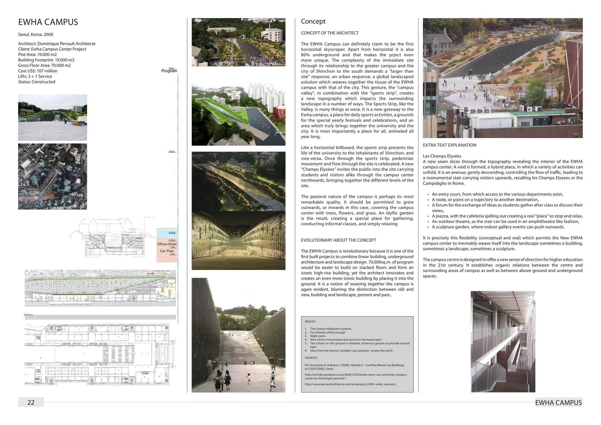 EWHA CAMPUS                                Concept
Seoul, Korea, 2008                         CONCEPT OF THE ARCHITECT

Architect: Dominique Perrault Architecte   T he EWHA Campus can definitely claim to be the first
Client: Ewha Campus Center Project         horizontal skyscraper. Apart from horizontal it is also
Plot Area: 19.000 m2                       80% underground and that makes the prject even
Building Footprint: 19.000 m2              more unique. The complexity of the immediate site
Gross Floor Area: 70.000 m2                through its relationship to the greater campus and the
Cost US$: 107 million                      city of Shinchon to the south demands a “larger than
Lifts: 3 + 1 Service                       site” response, an urban response, a global landscaped
Status: Constructed                        solution which weaves together the tissue of the EWHA
                                           campus with that of the city. This gesture, the “campus
                                           valley”, in combination with the “sports strip”, creates
                                           a new topography which impacts the surrounding
                                           landscape in a number of ways. The Sports Strip, like the
                                           Valley, is many things at once. It is a new gateway to the
                                           Ewha campus, a place for daily sports activities, a grounds
                                           for the special yearly festivals and celebrations, and an
                                           area which truly brings together the university and the
                                           city. It is most importantly a place for all, animated all
                                           year long.
                                                                                                                             EXTRA TEXT EXPLANATION
                                           Like a horizontal billboard, the sports strip presents the
                                           life of the university to the inhabitants of Shinchon, and
                                                                                                                             Les Champs Elysées
                                           vice-versa. Once through the sports strip, pedestrian
                                                                                                                             A new seam slices through the topography revealing the interior of the EWHA
                                           movement and flow through the site is celebrated. A new
                                                                                                                             campus center. A void is formed, a hybrid place, in which a variety of activities can
                                           “Champs Elysées” invites the public into the site carrying
                                                                                                                             unfold. It is an avenue, gently descending, controlling the flow of traffic, leading to
                                           students and visitors alike through the campus center
                                                                                                                             a monumental stair carrying visitors upwards, recalling les Champs Elysees or the
                                           northwards, bringing together the different levels of the
                                                                                                                             Campidiglio in Rome.
                                           site.
                                                                                                                               •	 An entry court, from which access to the various departments exist,
                                           The pastoral nature of the campus is perhaps its most
                                                                                                                               •	 A node, or point on a trajectory to another destination,
                                           remarkable quality. It should be permitted to grow
                                                                                                                               •	 A forum for the exchange of ideas as students gather after class to discuss their
                                           outwards, or inwards in this case, covering the campus
                                                                                                                                  views,
                                           center with trees, flowers, and grass. An idyllic garden
                                                                                                                               •	 A piazza, with the cafeteria spilling out creating a real “place” to stop and relax,
                                           is the result, creating a special place for gathering,
                                                                                                                               •	 An outdoor theatre, as the stair can be used in an amphitheatre like fashion,
                                           conducting informal classes, and simply relaxing
                                                                                                                               •	 A sculpture garden, where indoor gallery events can push outwards.

                                                                                                                             It is precisely this flexibility (conceptual and real) which permits the New EWHA
                                           EVOLUTIONARY ABOUT THE CONCEPT
                                                                                                                             campus center to inevitably weave itself into the landscape sometimes a building,
                                                                                                                             sometimes a landscape, sometimes a sculpture.
                                           The EWHA Campus is revolutionary because it is one of the
                                           first built projects to combine linear building, underground
                                                                                                                             The campus centre is designed to offer a new sense of direction for higher education
                                           architecture and landscape design. 70.000sq.m. of program
                                                                                                                             in the 21st century. It establishes organic relations between the centre and
                                           would be easier to build on stacked floors and form an
                                                                                                                             surrounding areas of campus as well as between above ground and underground
                                           iconic high-rise building, yet the architect innovates and
                                                                                                                             spaces.
                                           creates an even more iconic building by placing it into the
                                           ground. It is a notion of weaving together the campus is
                                           again evident, blurring the distinction between old and
                                           new, building and landscape, present and past..




                                            IMAGES

                                            1.	 The Campus filledwith students
                                            2.	 First Render of the concept
                                            3.	 Night views
                                            4.	 View of the monumental staircase from the lowest part
                                            5.	 The schism on the ground is revealed. Generous gesture to provide natural
                                                light
                                            6.	 View from the interior. Sunlight casts and pen- etrates the earth.

                                            SOURCES

                                            Per Fernandez A. & Mozas J. (2008), Hybrids II – Low Rise Mixed-Use Buildings,
                                            A+T EDICIONES, Spain
                                            http://archide.wordpress.com/2008/12/03/ewha-wom- ans-university-campus-
                                            center-by-dominique-perrault/
                                            http://www.perraultarchitecte.com/en/projects/2459- ewha_womans_




    22                                                                                                                                                                                     EWHA CAMPUS
 