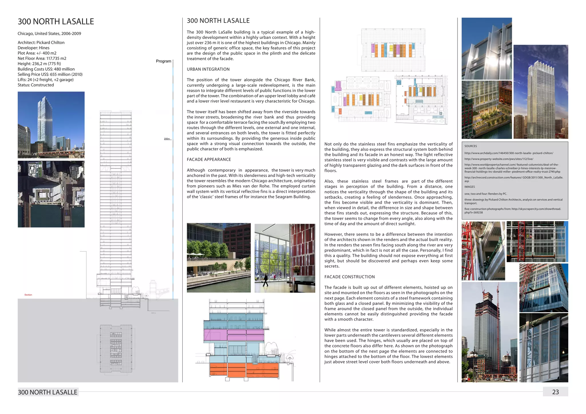 300 NORTH LASALLE                       300 NORTH LASALLE
Chicago, United States, 2006-2009       The 300 North LaSalle building is a typical example of a high-
                                        density development within a highly urban context. With a height
Architect: Pickard Chilton              just over 236 m it is one of the highest buildings in Chicago. Mainly
Developer: Hines                        consisting of generic office space, the key features of this project
Plot Area: +/- 400 m2                   are the design of the public space in the plinth and the delicate
Net Floor Area: 117.735 m2              treatment of the facade.
Height: 236,2 m (775 ft)
Building Costs US$: 480 million         URBAN INTEGRATION
Selling Price US$: 655 million (2010)
Lifts: 24 (+2 freight, +2 garage)       The position of the tower alongside the Chicago River Bank,
Status: Constructed                     currently undergoing a large-scale redevelopment, is the main
                                        reason to integrate different levels of public functions in the lower
                                        part of the tower. The combination of an upper level lobby and café
                                        and a lower river level restaurant is very characteristic for Chicago.

                                        The tower itself has been shifted away from the riverside towards
                                        the inner streets, broadening the river bank and thus providing
                                        space for a comfortable terrace facing the south.By employing two
                                        routes through the different levels, one external and one internal,
                                        and several entrances on both levels, the tower is fitted perfectly
                                        within its surroundings. By providing the generous inside public
                                        space with a strong visual connection towards the outside, the             Not only do the stainless steel fins emphasize the verticality of       SOURCES
                                        public character of both is emphasized.                                    the building, they also express the structural system both behind
                                                                                                                                                                                           http://www.archdaily.com/146450/300-north-lasalle- pickard-chilton/
                                                                                                                   the building and its facade in an honest way. The light reflective
                                        FACADE APPEARANCE                                                          stainless steel is very visible and contrasts with the large amount     http://www.property-website.com/pws/sites/112/live/

                                                                                                                   of highly transparent glazing and the dark surfaces in front of the     http://www.worldpropertychannel.com/ featured-columnists/deal-of-the-
                                                                                                                                                                                           week-300- north-lasalle-charles-schreiber-jr-hines-interests-lp-mesirow-
                                        Although contemporary in appearance, the tower is very much                floors.                                                                 financial-holdings-inc-donald-miller- piedmont-office-realty-trust-2749.php
                                        anchored in the past. With its slenderness and high-tech verticality                                                                               http://archrecord.construction.com/features/ GDGB/2011/300_North_LaSalle.
                                        the tower resembles the modern Chicago architecture, originating           Also, these stainless steel frames are part of the different            asp
                                        from pioneers such as Mies van der Rohe. The employed curtain              stages in perception of the building. From a distance, one              IMAGES
                                        wall system with its vertical reflective fins is a direct interpretation   notices the verticality through the shape of the building and its       one, two and four: Renders by PC.
                                        of the ‘classic’ steel frames of for instance the Seagram Building.        setbacks, creating a feeling of slenderness. Once approaching,          three: drawings by Pickard Chilton Architects, analysis on services and vertical
                                                                                                                   the fins become visible and the verticality is dominant. Then,          transport.
                                                                                                                   when viewed in detail, the difference in size and shape between         five: construction photographs from: http://skyscrapercity.com/showthread.
                                                                                                                   these fins stands out, expressing the structure. Because of this,       php?t=369238

                                                                                                                   the tower seems to change from every angle, also along with the
                                                                                                                   time of day and the amount of direct sunlight.

                                                                                                                   However, there seems to be a difference between the intention
                                                                                                                   of the architects shown in the renders and the actual built reality.
                                                                                                                   In the renders the seven fins facing south along the river are very
                                                                                                                   predominant, which in fact is not at all the case. Personally, I find
                                                                                                                   this a quality. The building should not expose everything at first
                                                                                                                   sight, but should be discovered and perhaps even keep some
                                                                                                                   secrets.

                                                                                                                   FACADE CONSTRUCTION

                                                                                                                   The facade is built up out of different elements, hoisted up on
                                                                                                                   site and mounted on the floors as seen in the photographs on the
                                                                                                                   next page. Each element consists of a steel framework containing
                                                                                                                   both glass and a closed panel. By minimizing the visibility of the
                                                                                                                   frame around the closed panel from the outside, the individual
                                                                                                                   elements cannot be easily distinguished providing the facade
                                                                                                                   with a smooth character.

                                                                                                                   While almost the entire tower is standardized, especially in the
                                                                                                                   lower parts underneath the cantilevers several different elements
                                                                                                                   have been used. The hinges, which usually are placed on top of
                                                                                                                   the concrete floors also differ here. As shown on the photograph
                                                                                                                   on the bottom of the next page the elements are connected to
                                                                                                                   hinges attached to the bottom of the floor. The lowest elements
                                                                                                                   just above street level cover both floors underneath and above.




300 NORTH LASALLE                                                                                                                                                                                                                                                 23
 