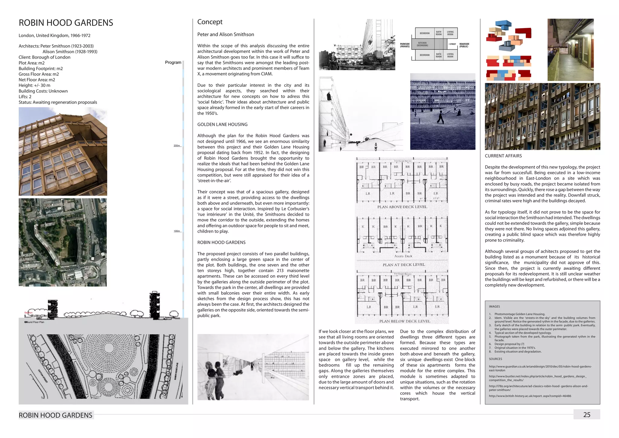 ROBIN HOOD GARDENS                         Concept
London, United Kingdom, 1966-1972          Peter and Alison Smithson

Architects: Peter Smithson (1923-2003)     Within the scope of this analysis discussing the entire
	            Alison Smithson (1928-1993)   architectural development within the work of Peter and
Client: Borough of London                  Alison Smithson goes too far. In this case it will suffice to
Plot Area: m2                              say that the Smithsons were amongst the leading post-
Building Footprint: m2                     war modern architects and prominent members of Team
Gross Floor Area: m2                       X, a movement originating from CIAM.
Net Floor Area: m2
Height: +/- 30 m                           Due to their particular interest in the city and its
Building Costs: Unknown                    sociological aspects, they searched within their
Lifts: 2                                   architecture for new concepts on how to adress this
Status: Awaiting regeneration proposals    ‘social fabric’. Their ideas about architecture and public
                                           space already formed in the early start of their careers in
                                           the 1950’s.

                                           GOLDEN LANE HOUSING

                                           Although the plan for the Robin Hood Gardens was
                                           not designed until 1966, we see an enormous similarity
                                           between this project and their Golden Lane Housing
                                           proposal dating back from 1952. In fact, the designing
                                                                                                                                                                                                CURRENT AFFAIRS
                                           of Robin Hood Gardens brought the opportunity to
                                           realize the ideals that had been behind the Golden Lane
                                                                                                                                                                                                Despite the development of this new typology, the project
                                           Housing proposal. For at the time, they did not win this
                                                                                                                                                                                                was far from succesfull. Being executed in a low-income
                                           competition, but were still appraised for their idea of a
                                                                                                                                                                                                neighbourhood in East-London on a site which was
                                           ‘street-in-the-air’.
                                                                                                                                                                                                enclosed by busy roads, the project became isolated from
                                                                                                                                                                                                its surroundings. Quickly, there rose a gap between the way
                                           Their concept was that of a spacious gallery, designed
                                                                                                                                                                                                the project was intended and the reality. Downfall struck,
                                           as if it were a street, providing access to the dwellings
                                                                                                                                                                                                criminal rates were high and the buildings decayed.
                                           both above and underneath, but even more importantly:
                                           a space for social interaction. Inspired by Le Corbusier’s
                                                                                                                                                                                                As for typology itself, it did not prove to be the space for
                                           ‘rue intérieure’ in the Unité, the Smithsons decided to
                                                                                                                                                                                                social interaction the Smithson had intended. The dwellings
                                           move the corridor to the outside, extending the homes
                                                                                                                                                                                                could not be extended towards the gallery, simple because
                                           and offering an outdoor space for people to sit and meet,
                                                                                                                                                                                                they were not there. No living spaces adjoined this gallery,
                                           children to play.
                                                                                                                                                                                                creating a public blind space which was therefore highly
                                                                                                                                                                                                prone to criminality.
                                           ROBIN HOOD GARDENS
                                                                                                                                                                                                Although several groups of achitects proposed to get the
                                           The proposed project consists of two parallel buildings,
                                                                                                                                                                                                building listed as a monument because of its historical
                                           partly enclosing a large green space in the center of
                                                                                                                                                                                                significance, the municipality did not approve of this.
                                           the plot. Both buildings, the one seven and the other
                                                                                                                                                                                                Since then, the project is currently awaiting different
                                           ten storeys high, together contain 213 maisonette
                                                                                                                                                                                                proposals for its redevelopment. It is still unclear weather
                                           apartments. These can be accessed on every third level
                                                                                                                                                                                                the buildings will be kept and refurbished, or there will be a
                                           by the galleries along the outside perimeter of the plot.
                                                                                                                                                                                                completely new development.
                                           Towards the park in the center, all dwellings are provided
                                           with small balconies over their entire width. As early
                                           sketches from the design process show, this has not
                                           always been the case. At first, the architects designed the                                                                                            IMAGES
                                           galleries on the opposite side, oriented towards the semi-
                                                                                                                                                                                                  1.	 Photomontage Golden Lane Housing.
                                           public park.                                                                                                                                           2.	 Idem. Visible are the ‘streets-in-the-sky’ and the building volumes from
                                                                                                                                                                                                      ground level. Notice the generated rythm in the facade, due to the galleries.
                                                                                                                                                                                                  3.	 Early sketch of the building in relation to the semi- public park. Eventually,
                                                                                                                                                                                                      the galleries were placed towards the outer perimeter.
                                                                                                           If we look closer at the floor plans, we   Due to the complex distribution of          4.	 Typical section of the developed typology.
                                                                                                           see that all living rooms are oriented     dwellings three different types are         5.	 Photograph taken from the park, illustrating the generated rythm in the
                                                                                                                                                                                                      facade.
                                                                                                           towards the outside perimeter above        formed. Because these types are             6.	 Design proposal by (?)
                                                                                                           and below the gallery. The kitchens        executed mirrored to one another            7.	 Original situation in the 1970’s.
                                                                                                                                                                                                  8.	 Existing situation and degradation.
                                                                                                           are placed towards the inside green        both above and beneath the gallery,
                                                                                                           space on gallery level, while the          six unique dwellings exist One block        SOURCES

                                                                                                           bedrooms fill up the remaining             of these six apartments forms the           http://www.guardian.co.uk/artanddesign/2010/dec/05/robin-hood-gardens-
                                                                                                           gaps. Along the galleries themselves       module for the entire complex. This         east-london

                                                                                                           only entrance zones are placed,            module is sometimes adapted to              http://www.bustler.net/index.php/article/robin_hood_gardens_design_
                                                                                                                                                                                                  competition_the_results/
                                                                                                           due to the large amount of doors and       unique situations, such as the rotation
                                                                                                                                                                                                  http://l78z.org/architecuture/ad-classics-robin-hood- gardens-alison-and-
                                                                                                           necessary vertical transport behind it.    within the volumes or the necessary         peter-smithson/
                                                                                                                                                      cores which house the vertical              http://www.british-history.ac.uk/report. aspx?compid=46486
                                                                                                                                                      transport.


ROBIN HOOD GARDENS                                                                                                                                                                                                                                                        25
 
