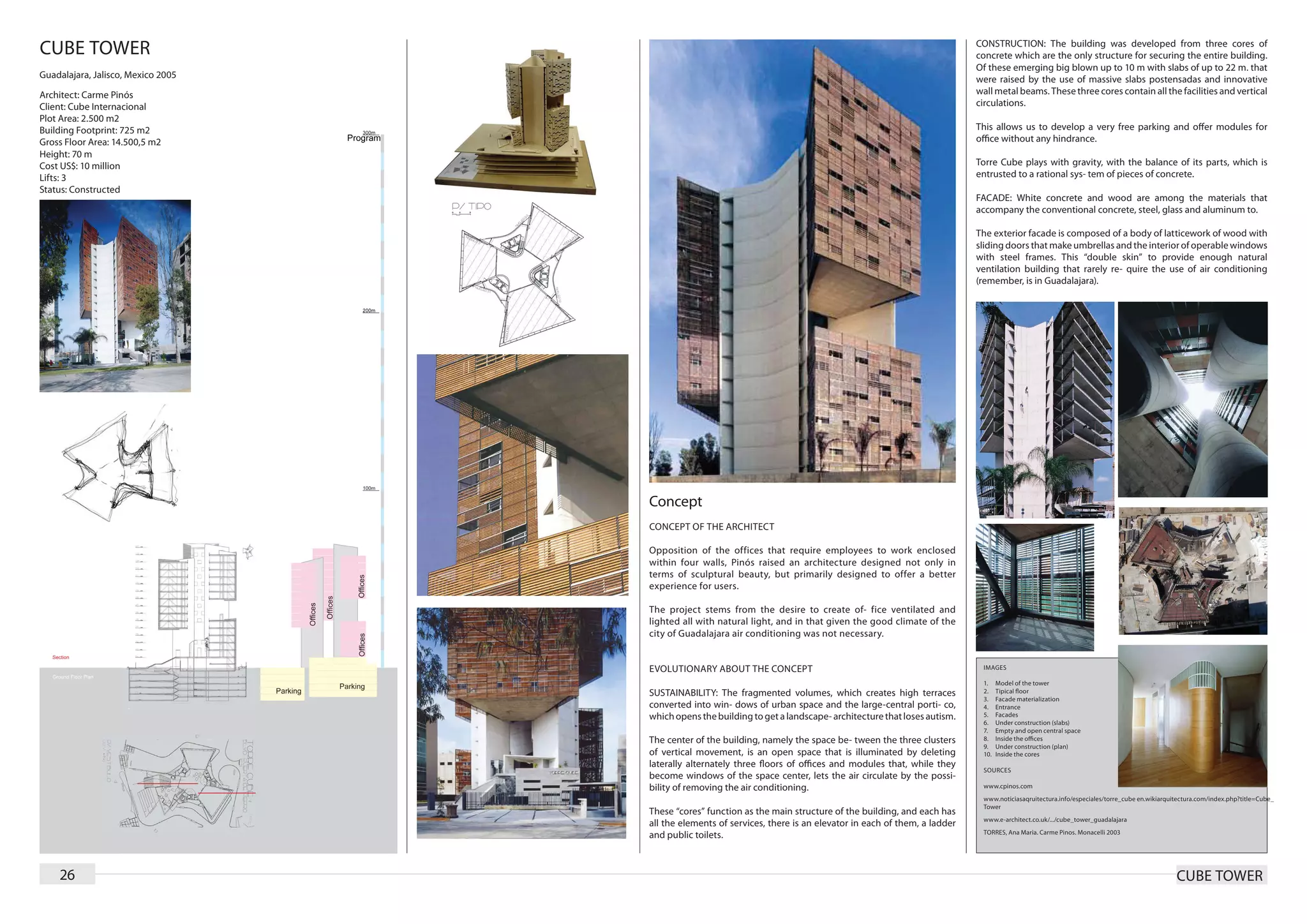 CUBE TOWER                                                                                                         CONSTRUCTION: The building was developed from three cores of
                                                                                                                   concrete which are the only structure for securing the entire building.
                                                                                                                   Of these emerging big blown up to 10 m with slabs of up to 22 m. that
Guadalajara, Jalisco, Mexico 2005                                                                                  were raised by the use of massive slabs postensadas and innovative
Architect: Carme Pinós                                                                                             wall metal beams. These three cores contain all the facilities and vertical
Client: Cube Internacional                                                                                         circulations.
Plot Area: 2.500 m2
Building Footprint: 725 m2                                                                                         This allows us to develop a very free parking and offer modules for
Gross Floor Area: 14.500,5 m2                                                                                      office without any hindrance.
Height: 70 m
Cost US$: 10 million                                                                                               Torre Cube plays with gravity, with the balance of its parts, which is
Lifts: 3                                                                                                           entrusted to a rational sys- tem of pieces of concrete.
Status: Constructed
                                                                                                                   FACADE: White concrete and wood are among the materials that
                                                                                                                   accompany the conventional concrete, steel, glass and aluminum to.

                                                                                                                   The exterior facade is composed of a body of latticework of wood with
                                                                                                                   sliding doors that make umbrellas and the interior of operable windows
                                                                                                                   with steel frames. This “double skin” to provide enough natural
                                                                                                                   ventilation building that rarely re- quire the use of air conditioning
                                                                                                                   (remember, is in Guadalajara).




                                    Concept
                                    CONCEPT OF THE ARCHITECT

                                    Opposition of the offices that require employees to work enclosed
                                    within four walls, Pinós raised an architecture designed not only in
                                    terms of sculptural beauty, but primarily designed to offer a better
                                    experience for users.

                                    The project stems from the desire to create of- fice ventilated and
                                    lighted all with natural light, and in that given the good climate of the
                                    city of Guadalajara air conditioning was not necessary.


                                    EVOLUTIONARY ABOUT THE CONCEPT                                                  IMAGES

                                                                                                                    1.	    Model of the tower
                                    SUSTAINABILITY: The fragmented volumes, which creates high terraces             2.	    Tipical floor
                                                                                                                    3.	    Facade materialization
                                    converted into win- dows of urban space and the large-central porti- co,        4.	    Entrance
                                    which opens the building to get a landscape- architecture that loses autism.    5.	    Facades
                                                                                                                    6.	    Under construction (slabs)
                                                                                                                    7.	    Empty and open central space
                                    The center of the building, namely the space be- tween the three clusters       8.	    Inside the offices
                                                                                                                    9.	    Under construction (plan)
                                    of vertical movement, is an open space that is illuminated by deleting          10.	   Inside the cores
                                    laterally alternately three floors of offices and modules that, while they
                                                                                                                    SOURCES
                                    become windows of the space center, lets the air circulate by the possi-
                                    bility of removing the air conditioning.                                        www.cpinos.com
                                                                                                                    www.noticiasaqruitectura.info/especiales/torre_cube en.wikiarquitectura.com/index.php?title=Cube_
                                                                                                                    Tower
                                    These “cores” function as the main structure of the building, and each has
                                                                                                                    www.e-architect.co.uk/.../cube_tower_guadalajara
                                    all the elements of services, there is an elevator in each of them, a ladder
                                                                                                                    TORRES, Ana Maria. Carme Pinos. Monacelli 2003
                                    and public toilets.



    26                                                                                                                                                                              CUBE TOWER
 