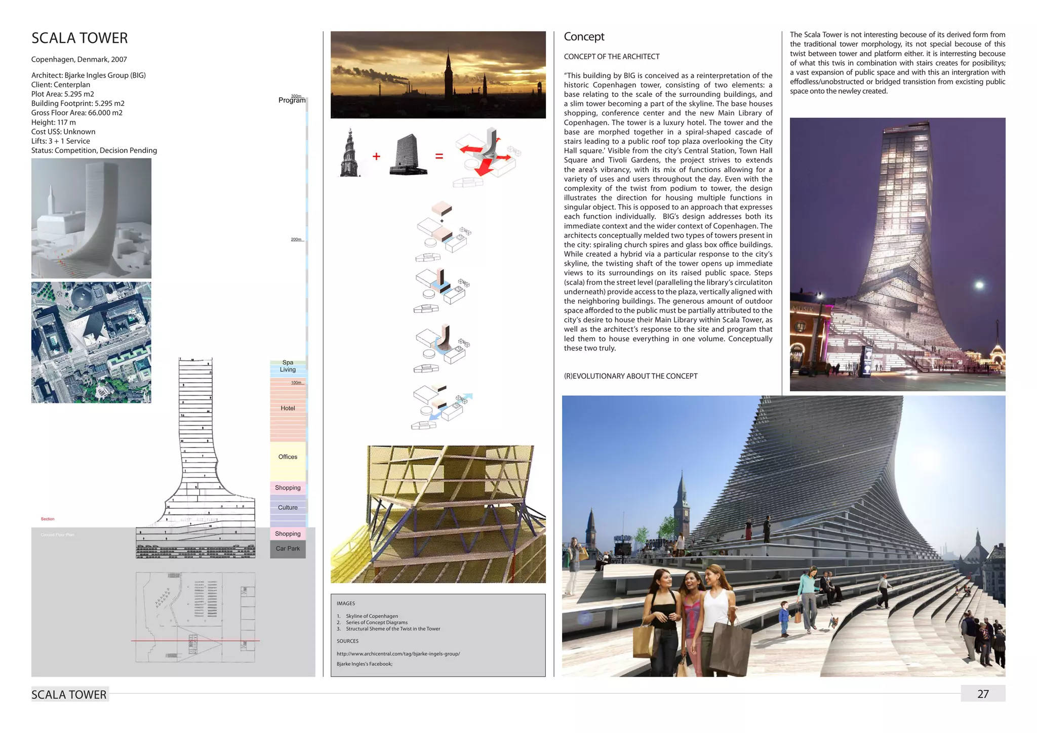 SCALA TOWER                                                                                    Concept                                                                 The Scala Tower is not interesting becouse of its derived form from
                                                                                                                                                                       the traditional tower morphology, its not special becouse of this
                                                                                               CONCEPT OF THE ARCHITECT                                                twist between tower and platform either. it is interresting becouse
Copenhagen, Denmark, 2007                                                                                                                                              of what this twis in combination with stairs creates for posibilitys;
Architect: Bjarke Ingles Group (BIG)                                                           “This building by BIG is conceived as a reinterpretation of the         a vast expansion of public space and with this an intergration with
Client: Centerplan                                                                             historic Copenhagen tower, consisting of two elements: a                effodless/unobstructed or bridged transistion from excisting public
Plot Area: 5.295 m2                                                                            base relating to the scale of the surrounding buildings, and            space onto the newley created.
Building Footprint: 5.295 m2                                                                   a slim tower becoming a part of the skyline. The base houses
Gross Floor Area: 66.000 m2                                                                    shopping, conference center and the new Main Library of
Height: 117 m                                                                                  Copenhagen. The tower is a luxury hotel. The tower and the
Cost US$: Unknown                                                                              base are morphed together in a spiral-shaped cascade of
Lifts: 3 + 1 Service                                                                           stairs leading to a public roof top plaza overlooking the City
Status: Competition, Decision Pending                                                          Hall square.’ Visible from the city’s Central Station, Town Hall
                                                                                               Square and Tivoli Gardens, the project strives to extends
                                                                                               the area’s vibrancy, with its mix of functions allowing for a
                                                                                               variety of uses and users throughout the day. Even with the
                                                                                               complexity of the twist from podium to tower, the design
                                                                                               illustrates the direction for housing multiple functions in
                                                                                               singular object. This is opposed to an approach that expresses
                                                                                               each function individually. BIG’s design addresses both its
                                                                                               immediate context and the wider context of Copenhagen. The
                                                                                               architects conceptually melded two types of towers present in
                                                                                               the city: spiraling church spires and glass box office buildings.
                                                                                               While created a hybrid via a particular response to the city’s
                                                                                               skyline, the twisting shaft of the tower opens up immediate
                                                                                               views to its surroundings on its raised public space. Steps
                                                                                               (scala) from the street level (paralleling the library’s circulatiton
                                                                                               underneath) provide access to the plaza, vertically aligned with
                                                                                               the neighboring buildings. The generous amount of outdoor
                                                                                               space afforded to the public must be partially attributed to the
                                                                                               city’s desire to house their Main Library within Scala Tower, as
                                                                                               well as the architect’s response to the site and program that
                                                                                               led them to house everything in one volume. Conceptually
                                                                                               these two truly.


                                                                                               (R)EVOLUTIONARY ABOUT THE CONCEPT




                                        IMAGES

                                        1.	 Skyline of Copenhagen
                                        2.	 Series of Concept Diagrams
                                        3.	 Structural Sheme of the Twist in the Tower

                                        SOURCES

                                        http://www.archicentral.com/tag/bjarke-ingels-group/
                                        Bjarke Ingles’s Facebook;




SCALA TOWER                                                                                                                                                                                                                       27
 