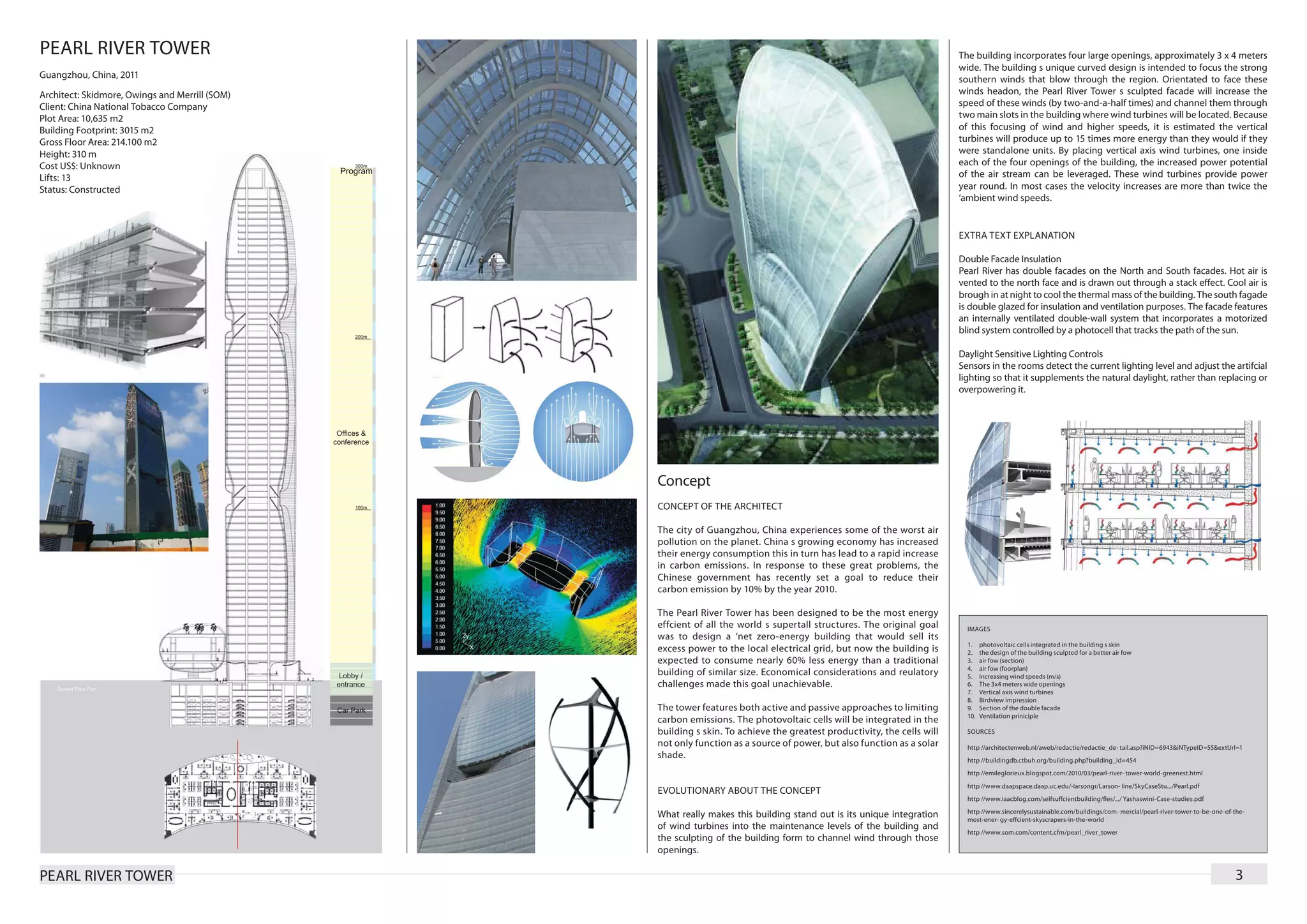PEARL RIVER TOWER                                                                                                       The building incorporates four large openings, approximately 3 x 4 meters
                                                                                                                        wide. The building s unique curved design is intended to focus the strong
Guangzhou, China, 2011                                                                                                  southern winds that blow through the region. Orientated to face these
Architect: Skidmore, Owings and Merrill (SOM)                                                                           winds headon, the Pearl River Tower s sculpted facade will increase the
Client: China National Tobacco Company                                                                                  speed of these winds (by two-and-a-half times) and channel them through
Plot Area: 10,635 m2                                                                                                    two main slots in the building where wind turbines will be located. Because
Building Footprint: 3015 m2                                                                                             of this focusing of wind and higher speeds, it is estimated the vertical
Gross Floor Area: 214.100 m2                                                                                            turbines will produce up to 15 times more energy than they would if they
Height: 310 m                                                                                                           were standalone units. By placing vertical axis wind turbines, one inside
Cost US$: Unknown                                                                                                       each of the four openings of the building, the increased power potential
Lifts: 13                                                                                                               of the air stream can be leveraged. These wind turbines provide power
Status: Constructed                                                                                                     year round. In most cases the velocity increases are more than twice the
                                                                                                                        ‘ambient wind speeds.


                                                                                                                        EXTRA TEXT EXPLANATION

                                                                                                                        Double Facade Insulation
                                                                                                                        Pearl River has double facades on the North and South facades. Hot air is
                                                                                                                        vented to the north face and is drawn out through a stack effect. Cool air is
                                                                                                                        brough in at night to cool the thermal mass of the building. The south fagade
                                                                                                                        is double glazed for insulation and ventilation purposes. The facade features
                                                                                                                        an internally ventilated double-wall system that incorporates a motorized
                                                                                                                        blind system controlled by a photocell that tracks the path of the sun.

                                                                                                                        Daylight Sensitive Lighting Controls
                                                                                                                        Sensors in the rooms detect the current lighting level and adjust the artifcial
                                                                                                                        lighting so that it supplements the natural daylight, rather than replacing or
                                                                                                                        overpowering it.




                                                Concept
                                                CONCEPT OF THE ARCHITECT

                                                The city of Guangzhou, China experiences some of the worst air
                                                pollution on the planet. China s growing economy has increased
                                                their energy consumption this in turn has lead to a rapid increase
                                                in carbon emissions. In response to these great problems, the
                                                Chinese government has recently set a goal to reduce their
                                                carbon emission by 10% by the year 2010.

                                                The Pearl River Tower has been designed to be the most energy
                                                effcient of all the world s supertall structures. The original goal       IMAGES
                                                was to design a ‘net zero-energy building that would sell its
                                                                                                                          1.	    photovoltaic cells integrated in the building s skin
                                                excess power to the local electrical grid, but now the building is        2.	    the design of the building sculpted for a better air fow
                                                expected to consume nearly 60% less energy than a traditional             3.	    air fow (section)
                                                                                                                          4.	    air fow (foorplan)
                                                building of similar size. Economical considerations and reulatory         5.	    Increasing wind speeds (m/s)
                                                challenges made this goal unachievable.                                   6.	    The 3x4 meters wide openings
                                                                                                                          7.	    Vertical axis wind turbines
                                                                                                                          8.	    Birdview impression
                                                The tower features both active and passive approaches to limiting         9.	    Section of the double facade
                                                                                                                          10.	   Ventilation priniciple
                                                carbon emissions. The photovoltaic cells will be integrated in the
                                                building s skin. To achieve the greatest productivity, the cells will     SOURCES
                                                not only function as a source of power, but also function as a solar      http //architectenweb.nl/aweb/redactie/redactie_de- tail.asp?iNID=6943&iNTypeID=55&extUrl=1
                                                shade.                                                                    http //buildingdb.ctbuh.org/building.php?building_id=454
                                                                                                                          http //emileglorieux.blogspot.com/2010/03/pearl-river- tower-world-greenest.html
                                                                                                                          http //www.daapspace.daap.uc.edu/-larsongr/Larson- line/SkyCaseStu.../Pearl.pdf
                                                EVOLUTIONARY ABOUT THE CONCEPT
                                                                                                                          http //www.iaacblog.com/selfsuffcientbuilding/fles/.../ Yashaswini-Case-studies.pdf
                                                                                                                          http //www.sincerelysustainable.com/buildings/com- mercial/pearl-river-tower-to-be-one-of-the-
                                                What really makes this building stand out is its unique integration       most-ener- gy-effcient-skyscrapers-in-the-world
                                                of wind turbines into the maintenance levels of the building and
                                                                                                                          http //www.som.com/content.cfm/pearl_river_tower
                                                the sculpting of the building form to channel wind through those
                                                openings.

PEARL RIVER TOWER                                                                                                                                                                                                   3
 