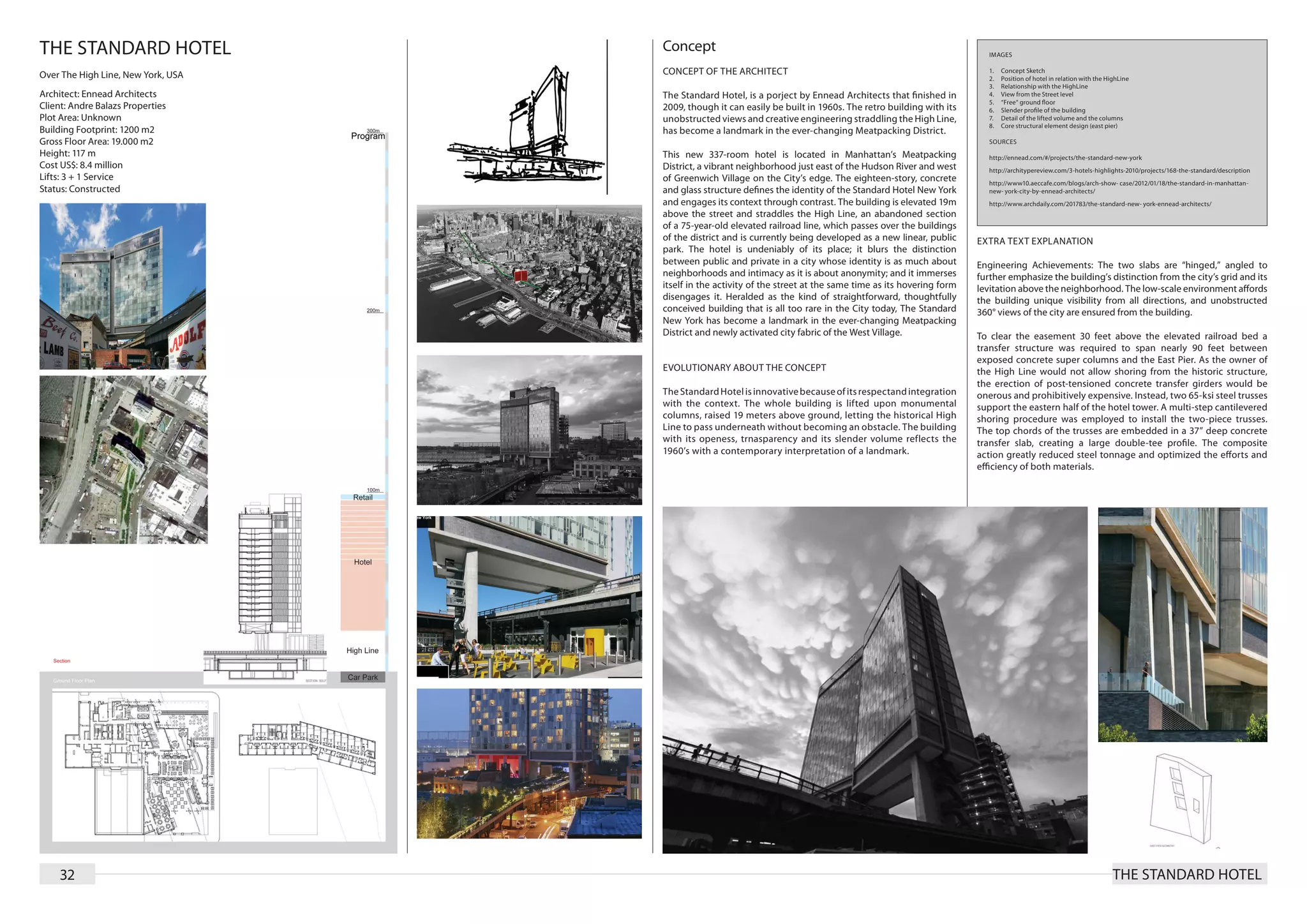 THE STANDARD HOTEL                  Concept                                                                         IMAGES


Over The High Line, New York, USA   CONCEPT OF THE ARCHITECT                                                        1.	   Concept Sketch
                                                                                                                    2.	   Position of hotel in relation with the HighLine
                                                                                                                    3.	   Relationship with the HighLine
Architect: Ennead Architects        The Standard Hotel, is a porject by Ennead Architects that finished in          4.	   View from the Street level
                                                                                                                    5.	   “Free“ ground floor
Client: Andre Balazs Properties     2009, though it can easily be built in 1960s. The retro building with its       6.	   Slender profile of the building
Plot Area: Unknown                  unobstructed views and creative engineering straddling the High Line,           7.	   Detail of the lifted volume and the columns
                                                                                                                    8.	   Core structural element design (east pier)
Building Footprint: 1200 m2         has become a landmark in the ever-changing Meatpacking District.
Gross Floor Area: 19.000 m2                                                                                         SOURCES
Height: 117 m                       This new 337-room hotel is located in Manhattan’s Meatpacking                   http://ennead.com/#/projects/the-standard-new-york
Cost US$: 8.4 million               District, a vibrant neighborhood just east of the Hudson River and west         http://architypereview.com/3-hotels-highlights-2010/projects/168-the-standard/description
Lifts: 3 + 1 Service                of Greenwich Village on the City’s edge. The eighteen-story, concrete           http://www10.aeccafe.com/blogs/arch-show- case/2012/01/18/the-standard-in-manhattan-
Status: Constructed                 and glass structure defines the identity of the Standard Hotel New York         new- york-city-by-ennead-architects/
                                    and engages its context through contrast. The building is elevated 19m          http://www.archdaily.com/201783/the-standard-new- york-ennead-architects/
                                    above the street and straddles the High Line, an abandoned section
                                    of a 75-year-old elevated railroad line, which passes over the buildings
                                    of the district and is currently being developed as a new linear, public     EXTRA TEXT EXPLANATION
                                    park. The hotel is undeniably of its place; it blurs the distinction
                                    between public and private in a city whose identity is as much about         Engineering Achievements: The two slabs are “hinged,” angled to
                                    neighborhoods and intimacy as it is about anonymity; and it immerses         further emphasize the building’s distinction from the city’s grid and its
                                    itself in the activity of the street at the same time as its hovering form   levitation above the neighborhood. The low-scale environment affords
                                    disengages it. Heralded as the kind of straightforward, thoughtfully         the building unique visibility from all directions, and unobstructed
                                    conceived building that is all too rare in the City today, The Standard      360° views of the city are ensured from the building.
                                    New York has become a landmark in the ever-changing Meatpacking
                                    District and newly activated city fabric of the West Village.                To clear the easement 30 feet above the elevated railroad bed a
                                                                                                                 transfer structure was required to span nearly 90 feet between
                                                                                                                 exposed concrete super columns and the East Pier. As the owner of
                                    EVOLUTIONARY ABOUT THE CONCEPT                                               the High Line would not allow shoring from the historic structure,
                                                                                                                 the erection of post-tensioned concrete transfer girders would be
                                    The Standard Hotel is innovative because of its respectand integration       onerous and prohibitively expensive. Instead, two 65-ksi steel trusses
                                    with the context. The whole building is lifted upon monumental               support the eastern half of the hotel tower. A multi-step cantilevered
                                    columns, raised 19 meters above ground, letting the historical High          shoring procedure was employed to install the two-piece trusses.
                                    Line to pass underneath without becoming an obstacle. The building           The top chords of the trusses are embedded in a 37” deep concrete
                                    with its openess, trnasparency and its slender volume reflects the           transfer slab, creating a large double-tee profile. The composite
                                    1960’s with a contemporary interpretation of a landmark.                     action greatly reduced steel tonnage and optimized the efforts and
                                                                                                                 efficiency of both materials.




    32                                                                                                                                                             THE STANDARD HOTEL
 