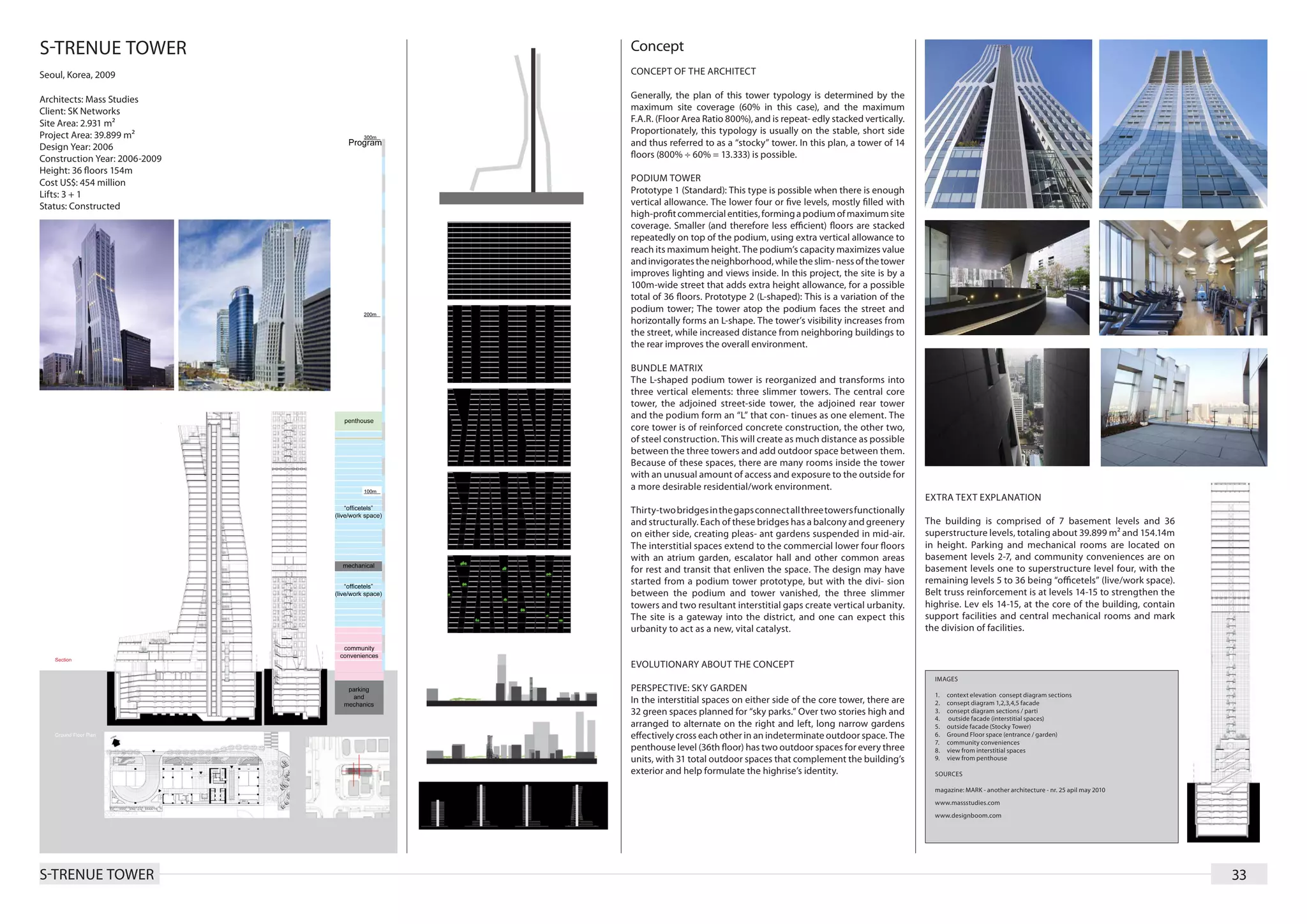 S-TRENUE TOWER                 Concept
Seoul, Korea, 2009             CONCEPT OF THE ARCHITECT

Architects: Mass Studies       Generally, the plan of this tower typology is determined by the
Client: SK Networks            maximum site coverage (60% in this case), and the maximum
Site Area: 2.931 m²            F.A.R. (Floor Area Ratio 800%), and is repeat- edly stacked vertically.
Project Area: 39.899 m²        Proportionately, this typology is usually on the stable, short side
Design Year: 2006              and thus referred to as a “stocky” tower. In this plan, a tower of 14
Construction Year: 2006-2009   floors (800% ÷ 60% = 13.333) is possible.
Height: 36 floors 154m
Cost US$: 454 million          PODIUM TOWER
Lifts: 3 + 1                   Prototype 1 (Standard): This type is possible when there is enough
Status: Constructed            vertical allowance. The lower four or five levels, mostly filled with
                               high-profit commercial entities, forming a podium of maximum site
                               coverage. Smaller (and therefore less efficient) floors are stacked
                               repeatedly on top of the podium, using extra vertical allowance to
                               reach its maximum height. The podium’s capacity maximizes value
                               and invigorates the neighborhood, while the slim- ness of the tower
                               improves lighting and views inside. In this project, the site is by a
                               100m-wide street that adds extra height allowance, for a possible
                               total of 36 floors. Prototype 2 (L-shaped): This is a variation of the
                               podium tower; The tower atop the podium faces the street and
                               horizontally forms an L-shape. The tower’s visibility increases from
                               the street, while increased distance from neighboring buildings to
                               the rear improves the overall environment.

                               BUNDLE MATRIX
                               The L-shaped podium tower is reorganized and transforms into
                               three vertical elements: three slimmer towers. The central core
                               tower, the adjoined street-side tower, the adjoined rear tower
                               and the podium form an “L” that con- tinues as one element. The
                               core tower is of reinforced concrete construction, the other two,
                               of steel construction. This will create as much distance as possible
                               between the three towers and add outdoor space between them.
                               Because of these spaces, there are many rooms inside the tower
                               with an unusual amount of access and exposure to the outside for
                               a more desirable residential/work environment.
                                                                                                         EXTRA TEXT EXPLANATION
                               Thirty-two bridges in the gaps connect all three towers functionally
                               and structurally. Each of these bridges has a balcony and greenery        The building is comprised of 7 basement levels and 36
                               on either side, creating pleas- ant gardens suspended in mid-air.         superstructure levels, totaling about 39.899 m² and 154.14m
                               The interstitial spaces extend to the commercial lower four floors        in height. Parking and mechanical rooms are located on
                               with an atrium garden, escalator hall and other common areas              basement levels 2-7, and community conveniences are on
                               for rest and transit that enliven the space. The design may have          basement levels one to superstructure level four, with the
                               started from a podium tower prototype, but with the divi- sion            remaining levels 5 to 36 being “officetels” (live/work space).
                               between the podium and tower vanished, the three slimmer                  Belt truss reinforcement is at levels 14-15 to strengthen the
                               towers and two resultant interstitial gaps create vertical urbanity.      highrise. Lev els 14-15, at the core of the building, contain
                               The site is a gateway into the district, and one can expect this          support facilities and central mechanical rooms and mark
                               urbanity to act as a new, vital catalyst.                                 the division of facilities.


                               EVOLUTIONARY ABOUT THE CONCEPT
                                                                                                           IMAGES
                               PERSPECTIVE: SKY GARDEN
                                                                                                           1.	   context elevation consept diagram sections
                               In the interstitial spaces on either side of the core tower, there are      2.	   consept diagram 1,2,3,4,5 facade
                               32 green spaces planned for “sky parks.” Over two stories high and          3.	   consept diagram sections / parti
                                                                                                           4.	   outside facade (interstitial spaces)
                               arranged to alternate on the right and left, long narrow gardens            5.	   outside facade (Stocky Tower)
                               effectively cross each other in an indeterminate outdoor space. The         6.	   Ground Floor space (entrance / garden)
                                                                                                           7.	   community conveniences
                               penthouse level (36th floor) has two outdoor spaces for every three         8.	   view from interstitial spaces
                               units, with 31 total outdoor spaces that complement the building’s          9.	   view from penthouse

                               exterior and help formulate the highrise’s identity.                        SOURCES

                                                                                                           magazine: MARK - another architecture - nr. 25 apil may 2010
                                                                                                           www.massstudies.com
                                                                                                           www.designboom.com




S-TRENUE TOWER                                                                                                                                                            33
 