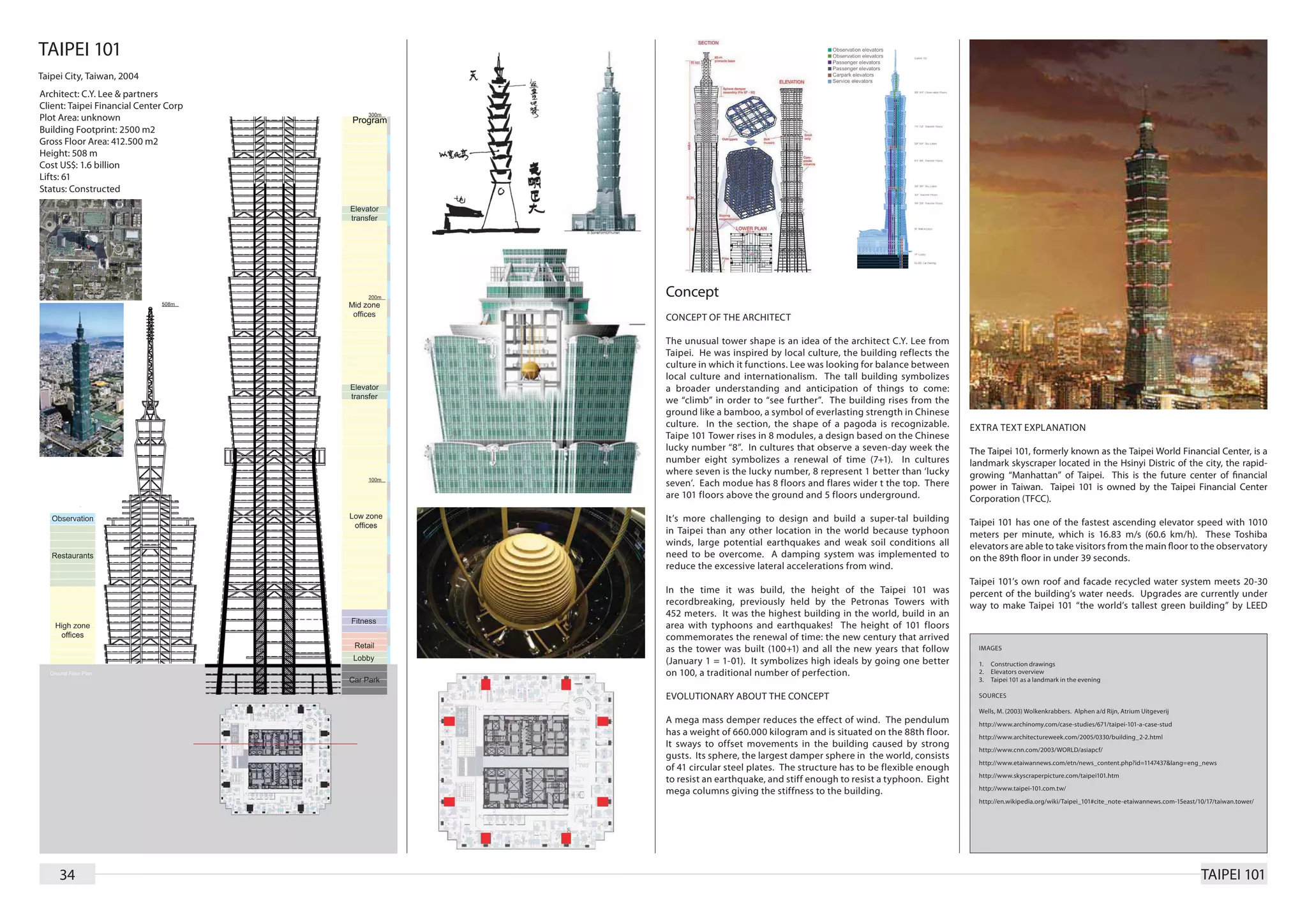 TAIPEI 101
Taipei City, Taiwan, 2004
Architect: C.Y. Lee & partners
Client: Taipei Financial Center Corp
Plot Area: unknown
Building Footprint: 2500 m2
Gross Floor Area: 412.500 m2
Height: 508 m
Cost US$: 1.6 billion
Lifts: 61
Status: Constructed




                                       Concept
                                       CONCEPT OF THE ARCHITECT

                                       The unusual tower shape is an idea of the architect C.Y. Lee from
                                       Taipei. He was inspired by local culture, the building reflects the
                                       culture in which it functions. Lee was looking for balance between
                                       local culture and internationalism. The tall building symbolizes
                                       a broader understanding and anticipation of things to come:
                                       we “climb” in order to “see further”. The building rises from the
                                       ground like a bamboo, a symbol of everlasting strength in Chinese
                                       culture. In the section, the shape of a pagoda is recognizable.        EXTRA TEXT EXPLANATION
                                       Taipe 101 Tower rises in 8 modules, a design based on the Chinese
                                       lucky number “8”. In cultures that observe a seven-day week the        The Taipei 101, formerly known as the Taipei World Financial Center, is a
                                       number eight symbolizes a renewal of time (7+1). In cultures           landmark skyscraper located in the Hsinyi Distric of the city, the rapid-
                                       where seven is the lucky number, 8 represent 1 better than ‘lucky      growing “Manhattan” of Taipei. This is the future center of financial
                                       seven’. Each modue has 8 floors and flares wider t the top. There      power in Taiwan. Taipei 101 is owned by the Taipei Financial Center
                                       are 101 floors above the ground and 5 floors underground.              Corporation (TFCC).

                                       It’s more challenging to design and build a super-tal building         Taipei 101 has one of the fastest ascending elevator speed with 1010
                                       in Taipei than any other location in the world because typhoon         meters per minute, which is 16.83 m/s (60.6 km/h). These Toshiba
                                       winds, large potential earthquakes and weak soil conditions all        elevators are able to take visitors from the main floor to the observatory
                                       need to be overcome. A damping system was implemented to               on the 89th floor in under 39 seconds.
                                       reduce the excessive lateral accelerations from wind.
                                                                                                              Taipei 101’s own roof and facade recycled water system meets 20-30
                                       In the time it was build, the height of the Taipei 101 was             percent of the building’s water needs. Upgrades are currently under
                                       recordbreaking, previously held by the Petronas Towers with            way to make Taipei 101 “the world’s tallest green building” by LEED
                                       452 meters. It was the highest building in the world, build in an
                                       area with typhoons and earthquakes! The height of 101 floors
                                       commemorates the renewal of time: the new century that arrived
                                       as the tower was built (100+1) and all the new years that follow         IMAGES

                                       (January 1 = 1-01). It symbolizes high ideals by going one better        1.	 Construction drawings
                                       on 100, a traditional number of perfection.                              2.	 Elevators overview
                                                                                                                3.	 Taipei 101 as a landmark in the evening

                                       EVOLUTIONARY ABOUT THE CONCEPT                                           SOURCES

                                                                                                                Wells, M. (2003) Wolkenkrabbers. Alphen a/d Rijn, Atrium Uitgeverij
                                       A mega mass demper reduces the effect of wind. The pendulum              http://www.archinomy.com/case-studies/671/taipei-101-a-case-stud
                                       has a weight of 660.000 kilogram and is situated on the 88th floor.      http://www.architectureweek.com/2005/0330/building_2-2.html
                                       It sways to offset movements in the building caused by strong
                                                                                                                http://www.cnn.com/2003/WORLD/asiapcf/
                                       gusts. Its sphere, the largest damper sphere in the world, consists
                                                                                                                http://www.etaiwannews.com/etn/news_content.php?id=1147437&lang=eng_news
                                       of 41 circular steel plates. The structure has to be flexible enough
                                                                                                                http://www.skyscraperpicture.com/taipei101.htm
                                       to resist an earthquake, and stiff enough to resist a typhoon. Eight
                                                                                                                http://www.taipei-101.com.tw/
                                       mega columns giving the stiffness to the building.
                                                                                                                http://en.wikipedia.org/wiki/Taipei_101#cite_note-etaiwannews.com-15east/10/17/taiwan.tower/




     34                                                                                                                                                                                   TAIPEI 101
 