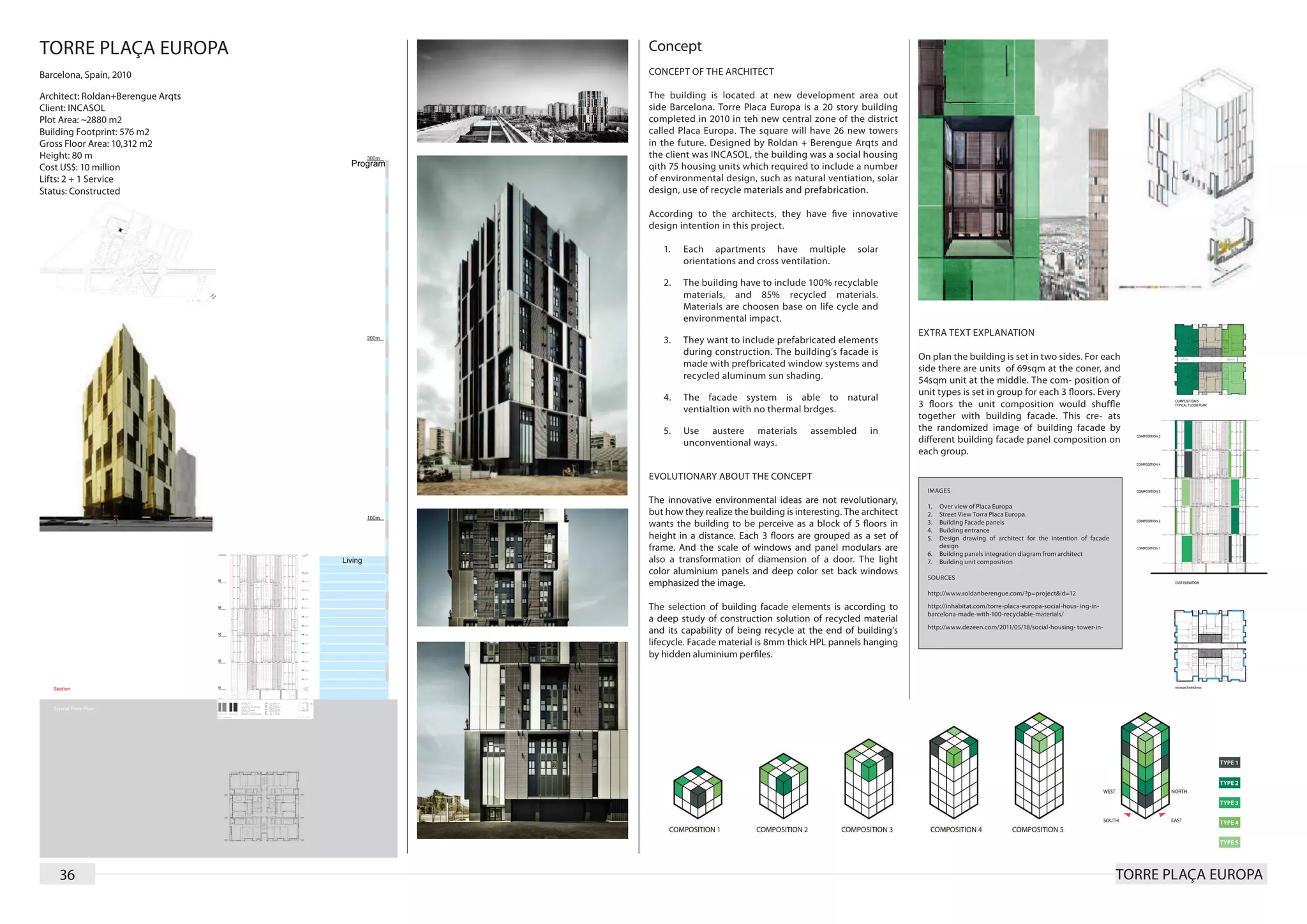 TORRE PLAÇA EUROPA                 Concept
Barcelona, Spain, 2010             CONCEPT OF THE ARCHITECT

Architect: Roldan+Berengue Arqts   The building is located at new development area out
Client: INCASOL                    side Barcelona. Torre Placa Europa is a 20 story building
Plot Area: ~2880 m2                completed in 2010 in teh new central zone of the district
Building Footprint: 576 m2         called Placa Europa. The square will have 26 new towers
Gross Floor Area: 10,312 m2        in the future. Designed by Roldan + Berengue Arqts and
Height: 80 m                       the client was INCASOL, the building was a social housing
Cost US$: 10 million               qith 75 housing units which required to include a number
Lifts: 2 + 1 Service               of environmental design, such as natural ventiation, solar
Status: Constructed                design, use of recycle materials and prefabrication.

                                   According to the architects, they have ﬁve innovative
                                   design intention in this project.

                                      1.	   Each apartments have multiple              solar
                                            orientations and cross ventilation.

                                      2.	   The building have to include 100% recyclable
                                            materials, and 85% recycled materials.
                                            Materials are choosen base on life cycle and
                                            environmental impact.
                                                                                                     EXTRA TEXT EXPLANATION
                                      3.	   They want to include prefabricated elements
                                            during construction. The building’s facade is            On plan the building is set in two sides. For each
                                            made with prefbricated window systems and                side there are units of 69sqm at the coner, and
                                            recycled aluminum sun shading.                           54sqm unit at the middle. The com- position of
                                                                                                     unit types is set in group for each 3 ﬂoors. Every
                                      4.	   The facade system is able to natural
                                                                                                     3 ﬂoors the unit composition would shufﬂe
                                            ventialtion with no thermal brdges.
                                                                                                     together with building facade. This cre- ats
                                      5.	   Use austere materials          assembled      in         the randomized image of building facade by
                                            unconventional ways.                                     different building facade panel composition on
                                                                                                     each group.

                                   EVOLUTIONARY ABOUT THE CONCEPT
                                                                                                       IMAGES
                                   The innovative environmental ideas are not revolutionary,
                                                                                                       1.	 Over view of Placa Europa
                                   but how they realize the building is interesting. The architect     2.	 Street View Torra Placa Europa.
                                   wants the building to be perceive as a block of 5 ﬂoors in          3.	 Building Facade panels
                                                                                                       4.	 Building entrance
                                   height in a distance. Each 3 ﬂoors are grouped as a set of          5.	 Design drawing of architect for the intention of facade
                                   frame. And the scale of windows and panel modulars are                  design
                                                                                                       6.	 Building panels integration diagram from architect
                                   also a transformation of diamension of a door. The light            7.	 Building unit composition
                                   color aluminium panels and deep color set back windows
                                                                                                       SOURCES
                                   emphasized the image.
                                                                                                       http://www.roldanberengue.com/?p=project&id=12

                                   The selection of building facade elements is according to           http://inhabitat.com/torre-placa-europa-social-hous- ing-in-
                                                                                                       barcelona-made-with-100-recyclable-materials/
                                   a deep study of construction solution of recycled material
                                                                                                       http://www.dezeen.com/2011/05/18/social-housing- tower-in-
                                   and its capability of being recycle at the end of building’s
                                   lifecycle. Facade material is 8mm thick HPL pannels hanging
                                   by hidden aluminium perﬁles.




    36                                                                                                                                                                TORRE PLAÇA EUROPA
 