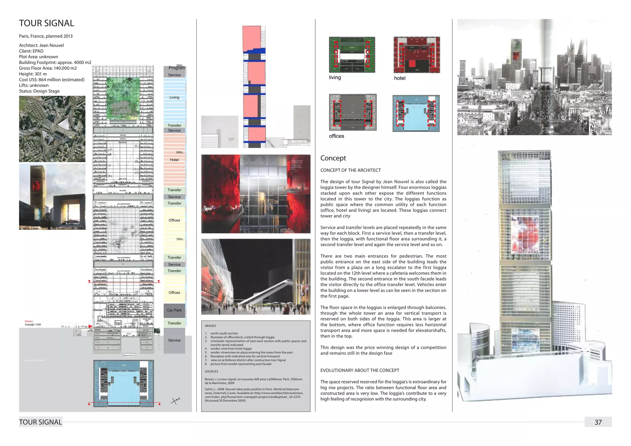 TOUR SIGNAL
Paris, France, planned 2013
Architect: Jean Nouvel
Client: EPAD
Plot Area: unknown
Building Footprint: approx. 4000 m2
Gross Floor Area: 140.000 m2
Height: 301 m
Cost US$: 864 million (estimated)
Lifts: unknown
Status: Design Stage




                                                                                                                    Concept
                                                                                                                    CONCEPT OF THE ARCHITECT

                                                                                                                    The design of tour Signal by Jean Nouvel is also called the
                                                                                                                    loggia tower by the designer himself. Four enormous loggias
                                                                                                                    stacked upon each other expose the different functions
                                                                                                                    located in this tower to the city. The loggias function as
                                                                                                                    public space where the common utility of each function
                                                                                                                    (office, hotel and living) are located. These loggias connect
                                                                                                                    tower and city

                                                                                                                    Service and transfer levels are placed repeatedly in the same
                                                                                                                    way for each block. First a service level, then a transfer level,
                                                                                                                    then the loggia, with functional floor area surrounding it, a
                                                                                                                    second transfer level and again the service level and so on.

                                                                                                                    There are two main entrances for pedestrian. The most
                                                                                                                    public entrance on the east side of the building leads the
                                                                                                                    visitor from a plaza on a long escalator to the first loggia
                                                                                                                    located on the 12th level where a cafeteria welcomes them in
                                                                                                                    the building. The second entrance in the south facade leads
                                                                                                                    the visitor directly to the office transfer level. Vehicles enter
                                                                                                                    the building on a lower level as can be seen in the section on
                                                                                                                    the first page.

                                                                                                                    The floor space in the loggias is enlarged through balconies.
                                                                                                                    through the whole tower an area for vertical transport is
                                                                                                                    reserved on both sides of the loggia. This area is larger at
                                      IMAGES                                                                        the bottom, where office function requires less horizontal
                                                                                                                    transport area and more space is needed for elevatorshafts,
                                      1.	 north-south section
                                      2.	 floorplan of office block, cutted through loggia                          then in the top.
                                      3.	 schematic representation of east-west section with public spaces and
                                          transfer levels indicated
                                      4.	 render: view from hotel loggia                                            This design was the price winning design of a competition
                                      5.	 render: streetview on plaza entering the tower from the east              and remains still in the design fase
                                      6.	 floorplans with indicated area for vertical transport
                                      7.	 view on la Defence district after contruction tour Signal
                                      8.	 picture from model representing east facade

                                      SOURCES                                                                       EVOLUTIONARY ABOUT THE CONCEPT
                                      Bosser, J, La tour signal: un nouveau défi pour LaDéfense, Paris : Éditions
                                      de la Martinière, 2009                                                        The space reserved reserved for the loggia’s is extroardinary for
                                      Salmi, L., 2008. Nouvel takes pole position in Paris. World architecture      hig rise projects. The ratio between functional floor area and
                                      news, [internet] 2 June. Available at: http://www.worldarchitecturenews.      constructed area is very low. The loggia’s contribute to a very
                                      com/index. php?fuseaction=wanappln.projectview&upload_ id=2370
                                      [Accessed 20 Decembre 2009]                                                   high feeling of recognision with the surrounding city.




TOUR SIGNAL                                                                                                                                                                             37
 