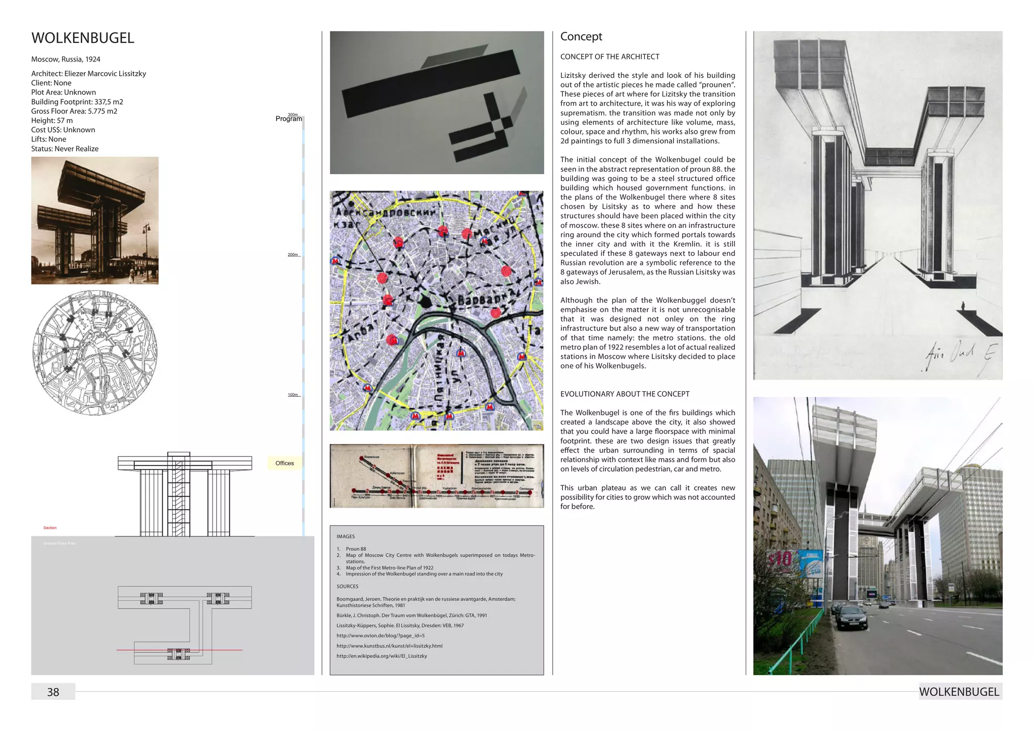 WOLKENBUGEL                                                                                                             Concept
Moscow, Russia, 1924                                                                                                    CONCEPT OF THE ARCHITECT

Architect: Eliezer Marcovic Lissitzky                                                                                   Lizitsky derived the style and look of his building
Client: None                                                                                                            out of the artistic pieces he made called “prounen“.
Plot Area: Unknown                                                                                                      These pieces of art where for Lizitsky the transition
Building Footprint: 337,5 m2                                                                                            from art to architecture, it was his way of exploring
Gross Floor Area: 5.775 m2                                                                                              suprematism. the transition was made not only by
Height: 57 m                                                                                                            using elements of architecture like volume, mass,
Cost US$: Unknown                                                                                                       colour, space and rhythm, his works also grew from
Lifts: None                                                                                                             2d paintings to full 3 dimensional installations.
Status: Never Realize
                                                                                                                        The initial concept of the Wolkenbugel could be
                                                                                                                        seen in the abstract representation of proun 88. the
                                                                                                                        building was going to be a steel structured office
                                                                                                                        building which housed government functions. in
                                                                                                                        the plans of the Wolkenbugel there where 8 sites
                                                                                                                        chosen by Lisitsky as to where and how these
                                                                                                                        structures should have been placed within the city
                                                                                                                        of moscow. these 8 sites where on an infrastructure
                                                                                                                        ring around the city which formed portals towards
                                                                                                                        the inner city and with it the Kremlin. it is still
                                                                                                                        speculated if these 8 gateways next to labour end
                                                                                                                        Russian revolution are a symbolic reference to the
                                                                                                                        8 gateways of Jerusalem, as the Russian Lisitsky was
                                                                                                                        also Jewish.

                                                                                                                        Although the plan of the Wolkenbuggel doesn’t
                                                                                                                        emphasise on the matter it is not unrecognisable
                                                                                                                        that it was designed not onley on the ring
                                                                                                                        infrastructure but also a new way of transportation
                                                                                                                        of that time namely: the metro stations. the old
                                                                                                                        metro plan of 1922 resembles a lot of actual realized
                                                                                                                        stations in Moscow where Lisitsky decided to place
                                                                                                                        one of his Wolkenbugels.


                                                                                                                        EVOLUTIONARY ABOUT THE CONCEPT

                                                                                                                        The Wolkenbugel is one of the firs buildings which
                                                                                                                        created a landscape above the city, it also showed
                                                                                                                        that you could have a large floorspace with minimal
                                                                                                                        footprint. these are two design issues that greatly
                                                                                                                        effect the urban surrounding in terms of spacial
                                                                                                                        relationship with context like mass and form but also
                                                                                                                        on levels of circulation pedestrian, car and metro.

                                                                                                                        This urban plateau as we can call it creates new
                                                                                                                        possibility for cities to grow which was not accounted
                                                                                                                        for before.


                                        IMAGES

                                        1.	 Proun 88
                                        2.	 Map of Moscow City Centre with Wolkenbugels superimposed on todays Metro-
                                            stations.
                                        3.	 Map of the First Metro-line Plan of 1922
                                        4.	 Impression of the Wolkenbugel standing over a main road into the city

                                        SOURCES

                                        Boomgaard, Jeroen. Theorie en praktijk van de russiese avantgarde, Amsterdam;
                                        Kunsthistoriese Schriften, 1981
                                        Bürkle, J. Christoph. Der Traum vom Wolkenbügel, Zürich: GTA, 1991
                                        Lissitzky-Küppers, Sophie. El Lissitsky, Dresden: VEB, 1967
                                        http://www.ovion.de/blog/?page_id=5
                                        http://www.kunstbus.nl/kunst/el+lissitzky.html
                                        http://en.wikipedia.org/wiki/El_Lissitzky




     38                                                                                                                                                                          WOLKENBUGEL
 