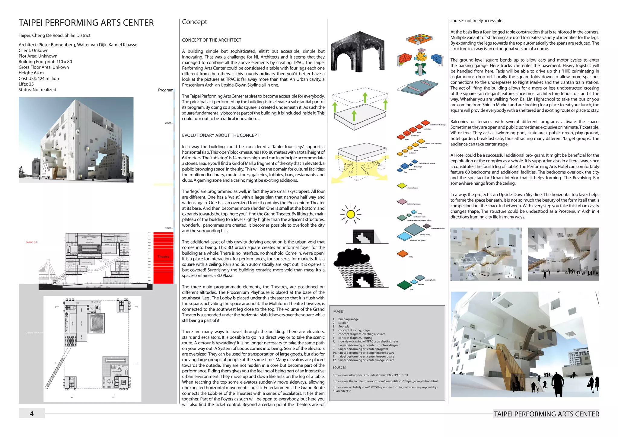 TAIPEI PERFORMING ARTS CENTER                                   Concept                                                                                                                                                                  course- not freely accessible.

                                                                                                                                                                                                                                         At the basis lies a four legged table construction that is reinforced in the corners.
Taipei, Cheng De Road, Shilin District                                                                                                                                                                                                   Multiple variants of ‘stiffening’ are used to create a variety of identities for the legs.
                                                                CONCEPT OF THE ARCHITECT
Architect: Pieter Bannenberg, Walter van Dijk, Kamiel Klaasse                                                                                                                                                                            By expanding the legs towards the top automatically the spans are reduced. The
Client: Unkown                                                                                                                                                                                                                           structure in a way is an orthogonal version of a dome.
                                                                A building simple but sophisticated, elitist but accessible, simple but
Plot Area: Unknown                                              innovating. That was a challenge for NL Architects and it seems that they
Building Footprint: 110 x 80                                                                                                                                                                                                             The ground-level square bends up to allow cars and motor cycles to enter
                                                                managed to combine all the above elements by creating TPAC. The Taipei
Gross Floor Area: Unkown                                                                                                                                                                                                                 the parking garage. Here trucks can enter the basement. Heavy logistics will
                                                                Performing Arts Center could be considered a table with four legs each one
Height: 64 m                                                                                                                                                                                                                             be handled from here. Taxis will be able to drive up this ‘Hill’, culminating in
                                                                different from the others. If this sounds ordinary then you’d better have a
Cost US$: 124 million                                                                                                                                                                                                                    a glamorous drop off. Locally the square folds down to allow more spacious
                                                                look at the pictures as TPAC is far away more than that. An Urban cavity, a
Lifts: 25                                                                                                                                                                                                                                connections to the underpasses to Night Market and the Jiantan train station.
                                                                Proscenium Arch, an Upside-Down Skyline all in one.
Status: Not realized                                                                                                                                                                                                                     The act of lifting the building allows for a more or less unobstructed crossing
                                                                                                                                                                                                                                         of the square –an elegant feature, since most architecture tends to stand it the
                                                                The Taipei Performing Arts Center aspires to become accessible for everybody.
                                                                                                                                                                                                                                         way. Whether you are walking from Bai Lin Highschool to take the bus or you
                                                                The principal act performed by the building is to elevate a substantial part of
                                                                                                                                                                                                                                         are coming from Shinlin Market and are looking for a place to eat your lunch, the
                                                                its program. By doing so a public square is created underneath it. As such the
                                                                                                                                                                                                                                         square will provide everybody with a sheltered and exciting route or place to stay.
                                                                square fundamentally becomes part of the building: it is included inside it. This
                                                                could turn out to be a radical innovation…
                                                                                                                                                                                                                                         Balconies or terraces with several different programs activate the space.
                                                                                                                                                                                                                                         Sometimes they are open and public; sometimes exclusive or intimate. Ticketable,
                                                                                                                                                                                                                                         VIP or free. They act as swimming pool, skate area, public green, play ground,
                                                                EVOLUTIONARY ABOUT THE CONCEPT
                                                                                                                                                                                                                                         hotel garden, breakfast café, thus attracting many different ‘target groups’. The
                                                                                                                                                                                                                                         audience can take center stage.
                                                                In a way the building could be considered a Table: four ‘legs’ support a
                                                                horizontal slab. This ‘open’ block measures 110 x 80 meters with a total height of
                                                                                                                                                                                                                                         A Hotel could be a successful additional pro- gram. It might be beneficial for the
                                                                64 meters. The ‘tabletop’ is 14 meters high and can in principle accommodate
                                                                                                                                                                                                                                         exploitation of the complex as a whole. It is supportive also in a literal way, since
                                                                3 stories. Inside you’ll find a kind of Mall; a fragment of the city that is elevated, a
                                                                                                                                                                                                                                         it constitutes the fourth leg of ‘table’. The Performing Arts Hotel can comfortably
                                                                public ‘browsing space’ in the sky. This will be the domain for cultural facilities:
                                                                                                                                                                                                                                         feature 60 bedrooms and additional facilities. The bedrooms overlook the city
                                                                the multimedia library, music stores, galleries, lobbies, bars, restaurants and
                                                                                                                                                                                                                                         and the spectacular Urban Interior that it helps forming. The Revolving Bar
                                                                clubs. A gaming zone and a casino might be exciting additions.
                                                                                                                                                                                                                                         somewhere hangs from the ceiling.
                                                                The ‘legs’ are programmed as well; in fact they are small skyscrapers. All four
                                                                                                                                                                                                                                         In a way, the project is an Upside-Down Sky- line. The horizontal top layer helps
                                                                are different. One has a ‘waist’, with a large plan that narrows half way and
                                                                                                                                                                                                                                         to frame the space beneath. It is not so much the beauty of the form itself that is
                                                                widens again. One has an oversized foot; it contains the Proscenium Theater
                                                                                                                                                                                                                                         compelling, but the space in-between. With every step you take this urban cavity
                                                                at its base. And then becomes more slender. One is small at the bottom and
                                                                                                                                                                                                                                         changes shape. The structure could be understood as a Proscenium Arch in 4
                                                                expands towards the top -here you’ll find the Grand Theater. By lifting the main
                                                                                                                                                                                                                                         directions framing city life in many ways.
                                                                plateau of the building to a level slightly higher than the adjacent structures,
                                                                wonderful panoramas are created. It becomes possible to overlook the city
                                                                and the surrounding hills.

                                                                The additional asset of this gravity-defying operation is the urban void that
                                                                comes into being. This 3D urban square creates an informal foyer for the
                                                                building as a whole. There is no interface, no threshold. Come in, we’re open!
                                                                It is a place for interaction, for performances, for concerts, for markets. It is a
                                                                square with a ceiling. Rain and Sun automatically are kept out. It is open-air,
                                                                but covered! Surprisingly the building contains more void than mass; it’s a
                                                                space-container, a 3D Plaza.

                                                                The three main programmatic elements, the Theatres, are positioned on
                                                                different altitudes. The Proscenium Playhouse is placed at the base of the
                                                                southeast ‘Leg’. The Lobby is placed under this theater so that it is flush with
                                                                the square, activating the space around it. The Multiform Theatre however, is
                                                                connected to the southwest leg close to the top. The volume of the Grand                   IMAGES
                                                                Theater is suspended under the horizontal slab. It hovers over the square while
                                                                                                                                                           1.	    building image
                                                                still being a part of it.                                                                  2.	    section
                                                                                                                                                           3.	    floor plan
                                                                                                                                                           4.	    concept drawing, stage
                                                                There are many ways to travel through the building. There are elevators,                   5.	    concept diagram, creating a square
                                                                stairs and escalators. It is possible to go in a direct way or to take the scenic          6.	    concept diagram, routing
                                                                                                                                                           7.	    side view drawing of TPAC , sun shading, rain
                                                                route. A detour is rewarding! It is no longer necessary to take the same path              8.	    taipei performing art center structure diagram
                                                                on your way out. A System of Loops comes into being. Some of the elevators                 9.	    taipei performing art center program
                                                                                                                                                           10.	   taipei performing art center image square
                                                                are oversized. They can be used for transportation of large goods, but also for            11.	   taipei performing art center image square
                                                                moving large groups of people at the same time. Many elevators are placed                  12.	   taipei performing art center image square
                                                                towards the outside. They are not hidden in a core but become part of the                  SOURCES
                                                                performance. Riding them gives you the feeling of being part of an interactive
                                                                                                                                                           http://www.nlarchitects.nl/slideshows/TPAC/TPAC. html
                                                                urban environment. They move up and down like ants on the leg of a table.
                                                                When reaching the top some elevators suddenly move sideways, allowing                      http://www.thearchitectureroom.com/competitions/ Taipei_competition.html

                                                                unexpected horizontal movement: Logistic Entertainment. The Grand Route                    http://www.archdaily.com/15785/taipei-per- forming-arts-center-proposal-by-
                                                                                                                                                           nl-architects/
                                                                connects the Lobbies of the Theaters with a series of escalators. It ties them
                                                                together. Part of the Foyers as such will be open to everybody, but here you
                                                                will also find the ticket control. Beyond a certain point the theaters are -of

     4                                                                                                                                                                                                                                                             TAIPEI PERFORMING ARTS CENTER
 