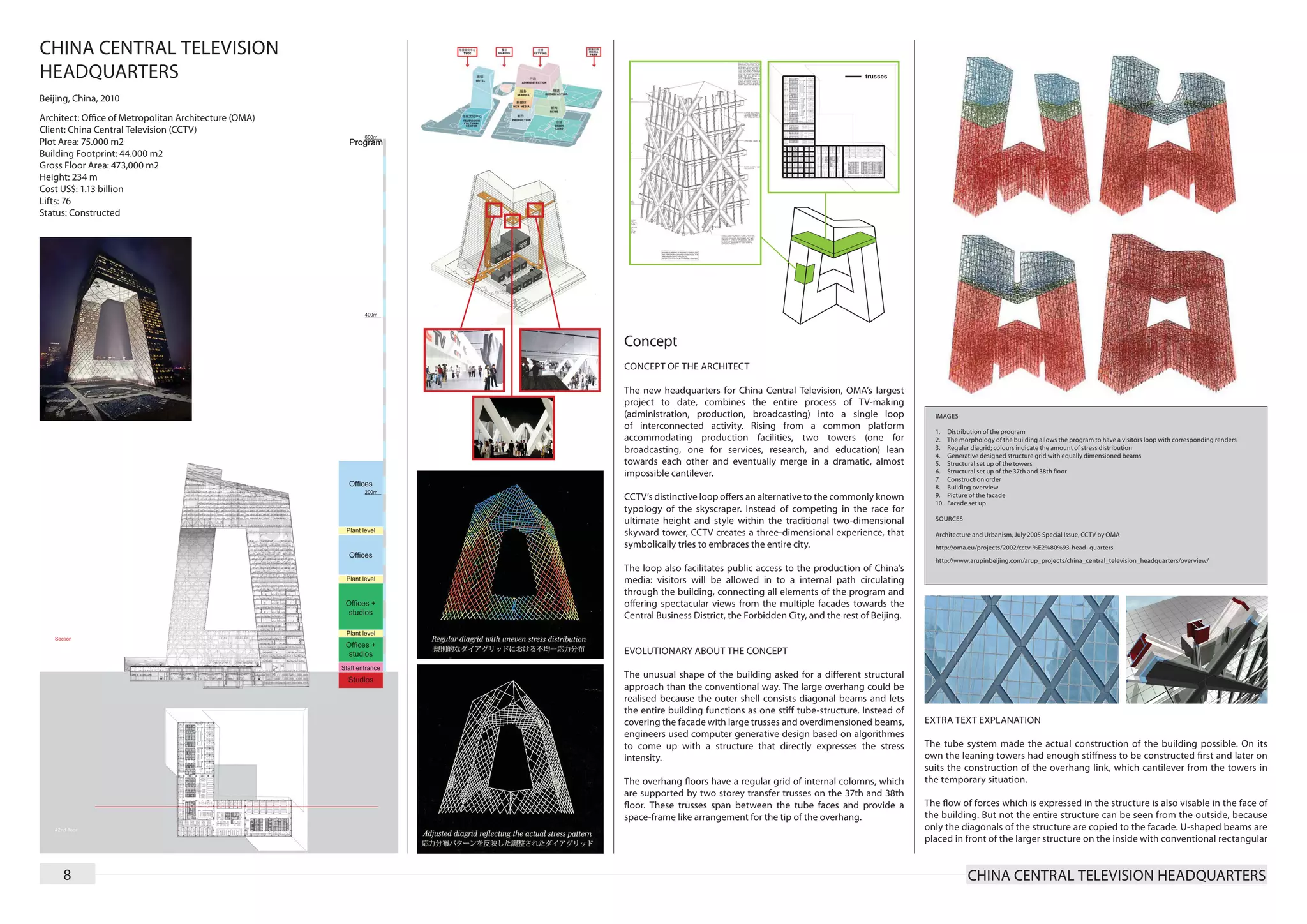 CHINA CENTRAL TELEVISION
HEADQUARTERS
Beijing, China, 2010
Architect: Office of Metropolitan Architecture (OMA)
Client: China Central Television (CCTV)
Plot Area: 75.000 m2
Building Footprint: 44.000 m2
Gross Floor Area: 473,000 m2
Height: 234 m
Cost US$: 1.13 billion
Lifts: 76
Status: Constructed




                                                       Concept
                                                       CONCEPT OF THE ARCHITECT

                                                       The new headquarters for China Central Television, OMA’s largest
                                                       project to date, combines the entire process of TV-making
                                                       (administration, production, broadcasting) into a single loop               IMAGES
                                                       of interconnected activity. Rising from a common platform
                                                                                                                                   1.	    Distribution of the program
                                                       accommodating production facilities, two towers (one for                    2.	    The morphology of the building allows the program to have a visitors loop with corresponding renders
                                                       broadcasting, one for services, research, and education) lean               3.	    Regular diagrid; colours indicate the amount of stress distribution
                                                                                                                                   4.	    Generative designed structure grid with equally dimensioned beams
                                                       towards each other and eventually merge in a dramatic, almost               5.	    Structural set up of the towers
                                                       impossible cantilever.                                                      6.	    Structural set up of the 37th and 38th floor
                                                                                                                                   7.	    Construction order
                                                                                                                                   8.	    Building overview
                                                       CCTV’s distinctive loop offers an alternative to the commonly known         9.	    Picture of the facade
                                                                                                                                   10.	   Facade set up
                                                       typology of the skyscraper. Instead of competing in the race for
                                                       ultimate height and style within the traditional two-dimensional            SOURCES

                                                       skyward tower, CCTV creates a three-dimensional experience, that            Architecture and Urbanism, July 2005 Special Issue, CCTV by OMA
                                                       symbolically tries to embraces the entire city.                             http://oma.eu/projects/2002/cctv-%E2%80%93-head- quarters
                                                                                                                                   http://www.arupinbeijing.com/arup_projects/china_central_television_headquarters/overview/
                                                       The loop also facilitates public access to the production of China’s
                                                       media: visitors will be allowed in to a internal path circulating
                                                       through the building, connecting all elements of the program and
                                                       offering spectacular views from the multiple facades towards the
                                                       Central Business District, the Forbidden City, and the rest of Beijing.


                                                       EVOLUTIONARY ABOUT THE CONCEPT

                                                       The unusual shape of the building asked for a different structural
                                                       approach than the conventional way. The large overhang could be
                                                       realised because the outer shell consists diagonal beams and lets
                                                       the entire building functions as one stiff tube-structure. Instead of
                                                       covering the facade with large trusses and overdimensioned beams,         EXTRA TEXT EXPLANATION
                                                       engineers used computer generative design based on algorithmes
                                                       to come up with a structure that directly expresses the stress            The tube system made the actual construction of the building possible. On its
                                                       intensity.                                                                own the leaning towers had enough stiffness to be constructed first and later on
                                                                                                                                 suits the construction of the overhang link, which cantilever from the towers in
                                                       The overhang floors have a regular grid of internal colomns, which        the temporary situation.
                                                       are supported by two storey transfer trusses on the 37th and 38th
                                                       floor. These trusses span between the tube faces and provide a            The flow of forces which is expressed in the structure is also visable in the face of
                                                       space-frame like arrangement for the tip of the overhang.                 the building. But not the entire structure can be seen from the outside, because
                                                                                                                                 only the diagonals of the structure are copied to the facade. U-shaped beams are
                                                                                                                                 placed in front of the larger structure on the inside with conventional rectangular


     8                                                                                                                                           CHINA CENTRAL TELEVISION HEADQUARTERS
 