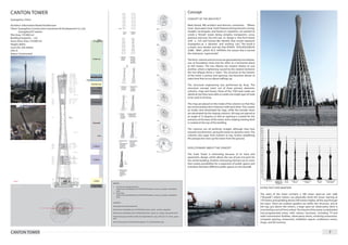 CANTON TOWER                                                                                                                                          Concept
Guangzhou, China                                                                                                                                      CONCEPT OF THE ARCHITECT

Architect: Information Based Architecture                                                                                                             Mark Hemel, IBA architect and director, comments, “Where
Client: Guangzhou Construction Investment & Development Co, Ltd,                                                                                      most skyscrapers bear ‘male’ features; being introvert, strong,
         GuangzhouTV station                                                                                                                          straight, rectangular, and based on repetition, we wanted to
Plot Area: 174.000 m2                                                                                                                                 create a ‘female’ tower, being complex, transparent, curvy,
Building Footprint: ... m2                                                                                                                            gracious and sexy. Our aim was to design a free-form tower
Gross Floor Area: 114.000 m2                                                                                                                          with a rich and human-like identity that would represent
Height: 600m                                                                                                                                          Guangzhou as a dynamic and exciting city.” The result is
Cost US$: 326 million                                                                                                                                 a tower, very slender and tall, that EHDUV VLPLODULWLHV
Lifts: 6                                                                                                                                              ZLWK WKH ¿JXUH RI D IHPDOH, the reason that it earned
Status: Constructed                                                                                                                                   the nickname: ‘supermodel‘.

                                                                                                                                                      The form, volume and structure are generated by two ellipses,
                                                                                                                                                      one at foundation level and the other at a horizontal plane
                                                                                                                                                      at 450 meters. The two ellipses are rotated relative to one
                                                                                                                                                      another, where a tightening caused by the rotation between
                                                                                                                                                      the two ellipses forms a ‘waist’. The structure at the bottom
                                                                                                                                                      of the tower is porous and spacious, but becomes denser at
                                                                                                                                                      waist level that occurs about halfway up.

                                                                                                                                                      The structural engineering was performed by Arup. The
                                                                                                                                                      structural concept exists out of three primary elements:
                                                                                                                                                      columns, rings and braces. None of the 1100 steel nodes are
                                                                                                                                                      identical, but they were able to create one single type of node
                                                                                                                                                      to be used in all areas.

                                                                                                                                                      The rings are placed on the inside of the columns so that they
                                                                                                                                                      are connected but don’t intersect with each other. This creates
                                                                                                                                                      an inside view dominated by rings, while the outside views
                                                                                                                                                      are dominated by the sloping columns. All rings are placed at
                                                                                                                                                      an angle of 15 degrees so that an opening is created for the
                                                                                                                                                      entrance at the base of the tower, and a sloping viewing deck
                                                                                                                                                      is created at the top of the building.

                                                                                                                                                      The columns are all perfectly straight although they lean
                                                                                                                                                      towards one direction, giving the tower its dynamic twist. The
                                                                                                                                                      columns also taper from bottom to top, further amplifying
                                                                                                                                                      the perspective view up the tower from the ground.


                                                                                                                                                      EVOLUTIONARY ABOUT THE CONCEPT

                                                                                                                                                      The Scala Tower is interesting because of its twist and
                                                                                                                                                      parametric design, which allows the use of just one joint for
                                                                                                                                                      the whole building. Another interesting element are its stairs
                                                                                                                                                      that creates possibilities for a expansion of public spaces and
                                                                                                                                                      transition between different public spaces on the skywalk.




                                                                   IMAGES
                                                                   1.	 Construction design build-up
                                                                       http://www.solaripedia.com/13/342/4233/canton_tower_pv_shapes_illustration.
                                                                                                                                                                                                                        EXTRA TEXT EXPLANATION
                                                                       html
                                                                   2.	 Floor Plans
                                                                       http://www.solaripedia.com/13/342/4233/canton_tower_pv_shapes_illustration.
                                                                                                                                                                                                                        The waist of the tower contains a 180 meter open-air stair walk
                                                                       html                                                                                                                                             (“Skywalk”) where visitors can physically climb the tower starting at
                                                                                                                                                                                                                        170 meters and spiralling almost 200 meters higher, all the way through
                                                                   SOURCES
                                                                                                                                                                                                                        the waist. There are outdoor gardens set within the structure, and at
                                                                   http://gztvtower.info/index.htm                                                                                                                      the top, just above 450 meters, a large open-air observation deck is
                                                                   http://www.solaripedia.com/13/342/4253/canton_tower_ section_dwg.html                                                                                encircled by a sort of Ferris wheel. The interior of the tower is subdivided
                                                                   http://www.solaripedia.com/13/342/4233/canton_tower_pv_ shapes_illustration.html                                                                     into programmatic zones with various functions, including TV and
                                                                   http://www.arup.com/News/2010_09_September/29_ Sep_2010_GZ_TV_Tower_opens.                                                                           radio transmission facilities, observatory decks, revolving restaurants,
                                                                   aspx
                                                                                                                                                                                                                        computer gaming, restaurants, exhibition spaces, conference rooms,
                                                                   http://www.arup.com/Projects/Guangzhou_TV_Tower/Details. aspx                                                                                        shops, and 4D cinemas.


CANTON TOWER                                                                                                                                                                                                                                                                               7
 