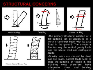 overturning bending shear racking
-The primary structural skeleton of a
tall building can be visualized as a
vertical cantilever beam with its base
fixed in the ground. The structure
has to carry the vertical gravity loads
and the lateral wind and earthquake
loads.
-Gravity loads are caused by dead
and live loads. Lateral loads tend to
snap the building or topple it. The
building must therefore have
adequate shear and bending
STRUCTURAL CONCERNS
 