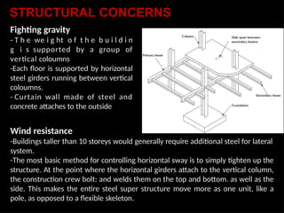 Fighting gravity
- T h e we i g ht o f t h e b u i l d i n
g i s supported by a group of
vertical coloumns
-Each floor is supported by horizontal
steel girders running between vertical
coloumns.
- Curtain wall made of steel and
concrete attaches to the outside
Wind resistance
-Buildings taller than 10 storeys would generally require additional steel for lateral
system.
-The most basic method for controlling horizontal sway is to simply tighten up the
structure. At the point where the horizontal girders attach to the vertical column,
the construction crew bolt: and welds them on the top and bottom. as well as the
side. This makes the entire steel super structure move more as one unit, like a
pole, as opposed to a flexible skeleton.
STRUCTURAL CONCERNS
 