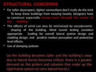 STRUCTURAL CONCERNS
• For taller skyscrapers, tighter connections don't really do the trick
To keep these buildings from swaying heavily. Designers have
to construct especially strong cores through the center of
the building.
• The effects of wind can also be minimized by aerodynamic
shaping of the building. Wind tunnel testing considers
appropriate loading for overall lateral system design and
cladding design, and predicts motion perception and pedestrian
level effects.
• Use of damping systems
(as the building becomes taller and the building’s sway
due to lateral forces becomes critical, there is a greater
demand on the girders and columns that make up the
rigid-frame system to carry lateral forces.)
 