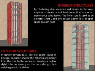 INTERIOR STRUCTURES
By clustering steel columns and beams in the core,
engineers create a stiff backbone that can resist
tremendous wind forces. The inner core is used as an
elevator shaft , and the design allows lots of open
space on each floor
EXTERIOR STRUCTURES
In newer skyscrapers, like the Sears Tower in
Chicago, engineers moved the columns and beams
from the core to the perimeter, creating a hollow,
rigid tube as strong as the core design, but
weighing much, much less.
 