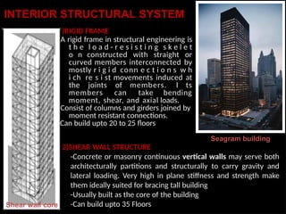 INTERIOR STRUCTURAL SYSTEM
1
-
-
-
Shear wall core
)RIGID FRAME
A rigid frame in structural engineering is
t h e l o a d - r e s i s t i n g s k e l e t
o n constructed with straight or
curved members interconnected by
mostly r i g i d conn e c t i o n s w h
i ch re s i st movements induced at
the joints of members. I ts
members can take bending
moment, shear, and axial loads.
Consist of columns and girders joined by
moment resistant connections.
Can build upto 20 to 25 floors
Seagram building
2)SHEAR WALL STRUCTURE
-Concrete or masonry continuous vertical walls may serve both
architecturally partitions and structurally to carry gravity and
lateral loading. Very high in plane stiffness and strength make
them ideally suited for bracing tall building
-Usually built as the core of the building
-Can build upto 35 Floors
 