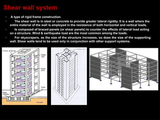 • A type of rigid frame construction.
• The shear wall is in steel or concrete to provide greater lateral rigidity. It is a wall where the
entire material of the wall is employed in the resistance of both horizontal and vertical loads.
• Is composed of braced panels (or shear panels) to counter the effects of lateral load acting
on a structure. Wind & earthquake load are the most common among the loads.
• For skyscrapers, as the size of the structure increases, so does the size of the supporting
wall. Shear walls tend to be used only in conjunction with other support systems.
Shear wall system
 