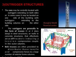 3)OUTRIGGER STRUCTURES
• The core may be centrally located with
outriggers extending on both sides
or in some cases it may be located on
one side of the building with
outriggers extending to the
building columns on the other
side
• The outriggers are generally in
the form of trusses (1 or 2 story
deep) in steel structures, or walls in
concrete structures, that effectively
act as stiff h e a d e r s i n d u c i n g a
t e n s i o n - compression couple
in the outer columns.
• Belt trusses are often provided to
d i s t r i b u t e t h e s e t e n s i l e
a n d compressive forces to a large
number of exterior frame columns.
Shanghai World
financial centre
 