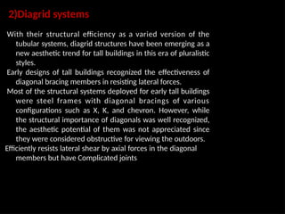 2)Diagrid systems
With their structural efficiency as a varied version of the
tubular systems, diagrid structures have been emerging as a
new aesthetic trend for tall buildings in this era of pluralistic
styles.
Early designs of tall buildings recognized the effectiveness of
diagonal bracing members in resisting lateral forces.
Most of the structural systems deployed for early tall buildings
were steel frames with diagonal bracings of various
configurations such as X, K, and chevron. However, while
the structural importance of diagonals was well recognized,
the aesthetic potential of them was not appreciated since
they were considered obstructive for viewing the outdoors.
Efficiently resists lateral shear by axial forces in the diagonal
members but have Complicated joints
 