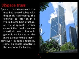 3)Space truss
Space truss structures are
modified braced tubes with
diagonals connecting the
exterior to interior. In a
typical braced tube structure,
all the diagonals, which
connect the chord members
– vertical corner columns in
general, are located on the
plane parallel to the facades.
However, in space trusses,
some diagonals penetrate
the interior of the building.
B
a
 