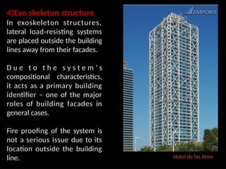 Hotel de las Atres
4)Exo skeleton structure
In exoskeleton structures,
lateral load-resisting systems
are placed outside the building
lines away from their facades.
D u e t o t h e s y s t e m ’ s
compositional characteristics,
it acts as a primary building
identifier – one of the major
roles of building facades in
general cases.
Fire proofing of the system is
not a serious issue due to its
location outside the building
line.
 